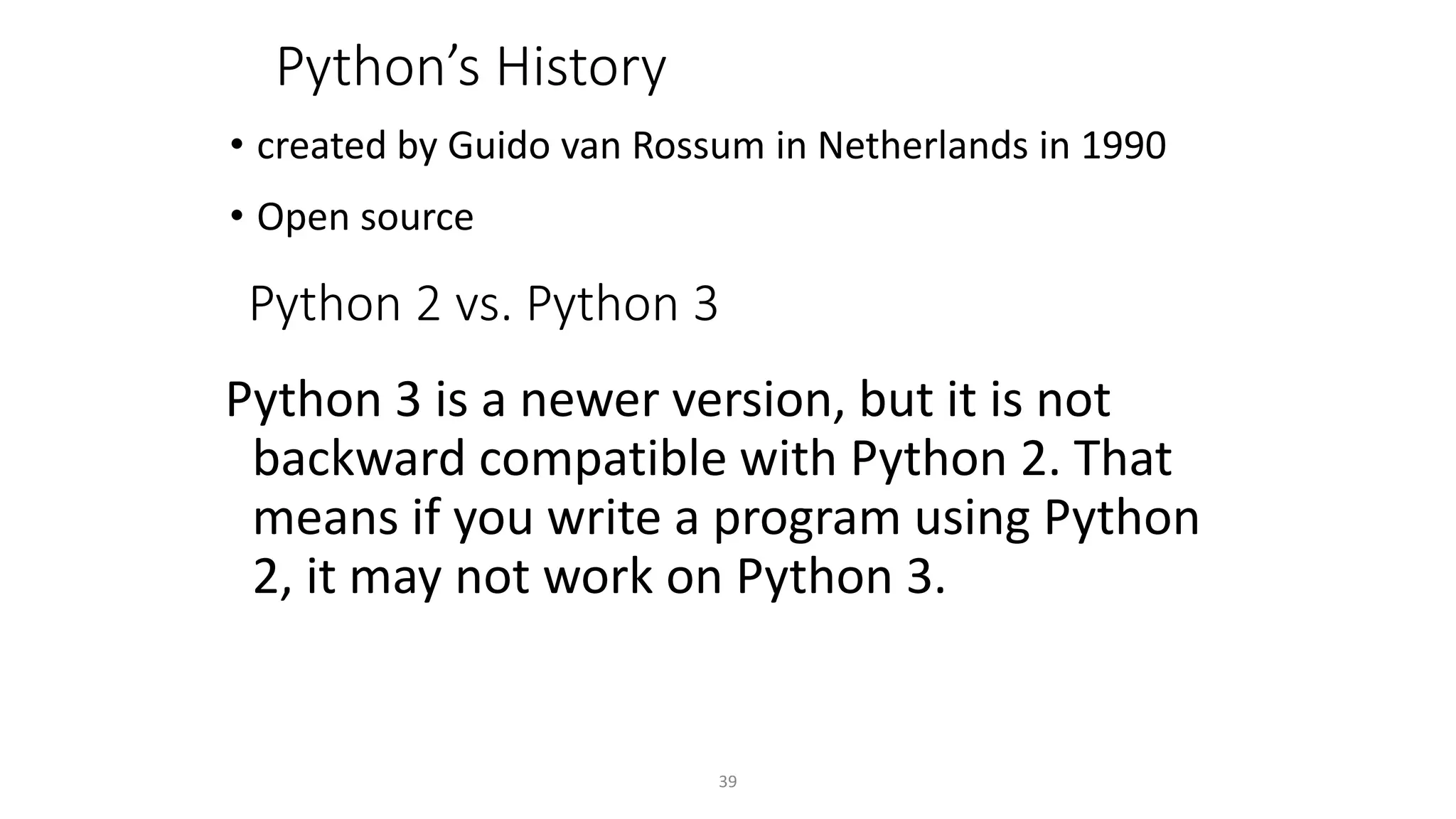 39
Python’s History
• created by Guido van Rossum in Netherlands in 1990
• Open source
Python 2 vs. Python 3
Python 3 is a newer version, but it is not
backward compatible with Python 2. That
means if you write a program using Python
2, it may not work on Python 3.
 