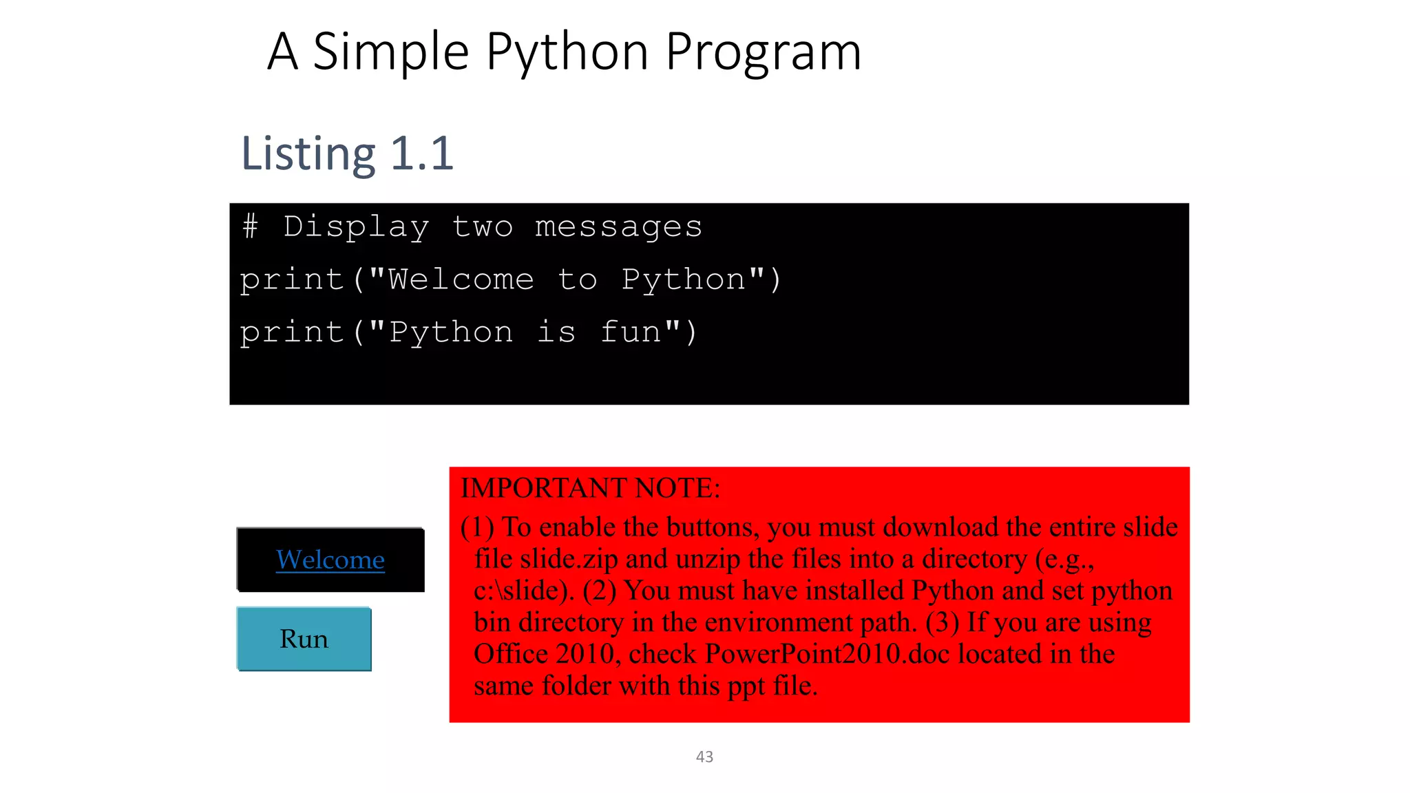 43
A Simple Python Program
# Display two messages
print("Welcome to Python")
print("Python is fun")
Run
Welcome
Listing 1.1
IMPORTANT NOTE:
(1) To enable the buttons, you must download the entire slide
file slide.zip and unzip the files into a directory (e.g.,
c:slide). (2) You must have installed Python and set python
bin directory in the environment path. (3) If you are using
Office 2010, check PowerPoint2010.doc located in the
same folder with this ppt file.
 
