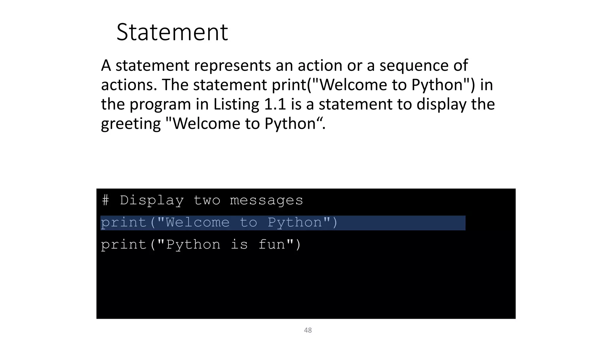 48
# Display two messages
print("Welcome to Python")
print("Python is fun")
Statement
A statement represents an action or a sequence of
actions. The statement print("Welcome to Python") in
the program in Listing 1.1 is a statement to display the
greeting "Welcome to Python“.
 
