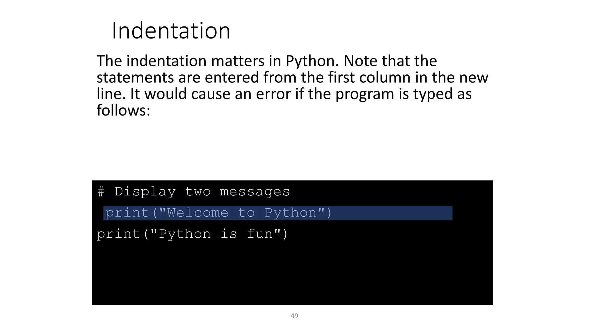 49
# Display two messages
print("Welcome to Python")
print("Python is fun")
Indentation
The indentation matters in Python. Note that the
statements are entered from the first column in the new
line. It would cause an error if the program is typed as
follows:
 
