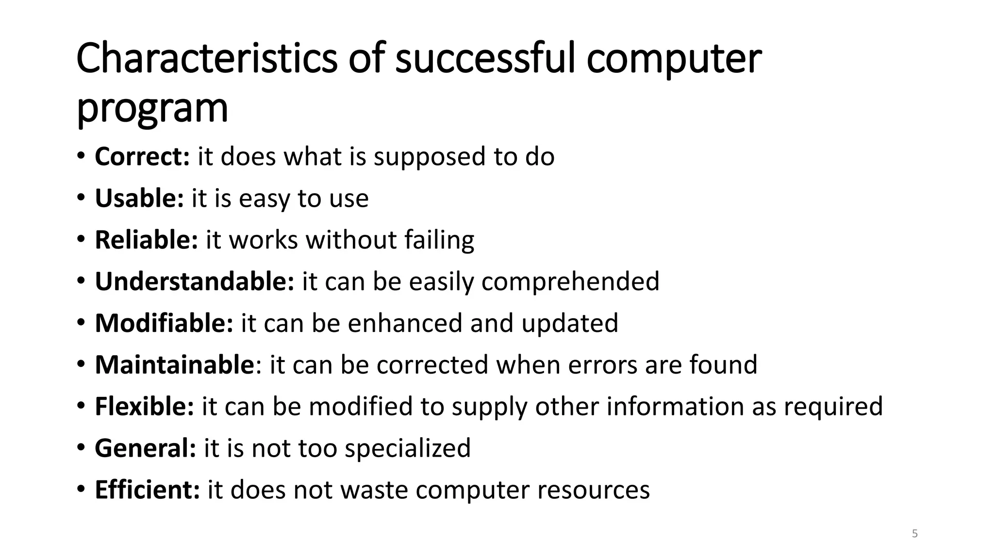 Characteristics of successful computer
program
• Correct: it does what is supposed to do
• Usable: it is easy to use
• Reliable: it works without failing
• Understandable: it can be easily comprehended
• Modifiable: it can be enhanced and updated
• Maintainable: it can be corrected when errors are found
• Flexible: it can be modified to supply other information as required
• General: it is not too specialized
• Efficient: it does not waste computer resources
5
 