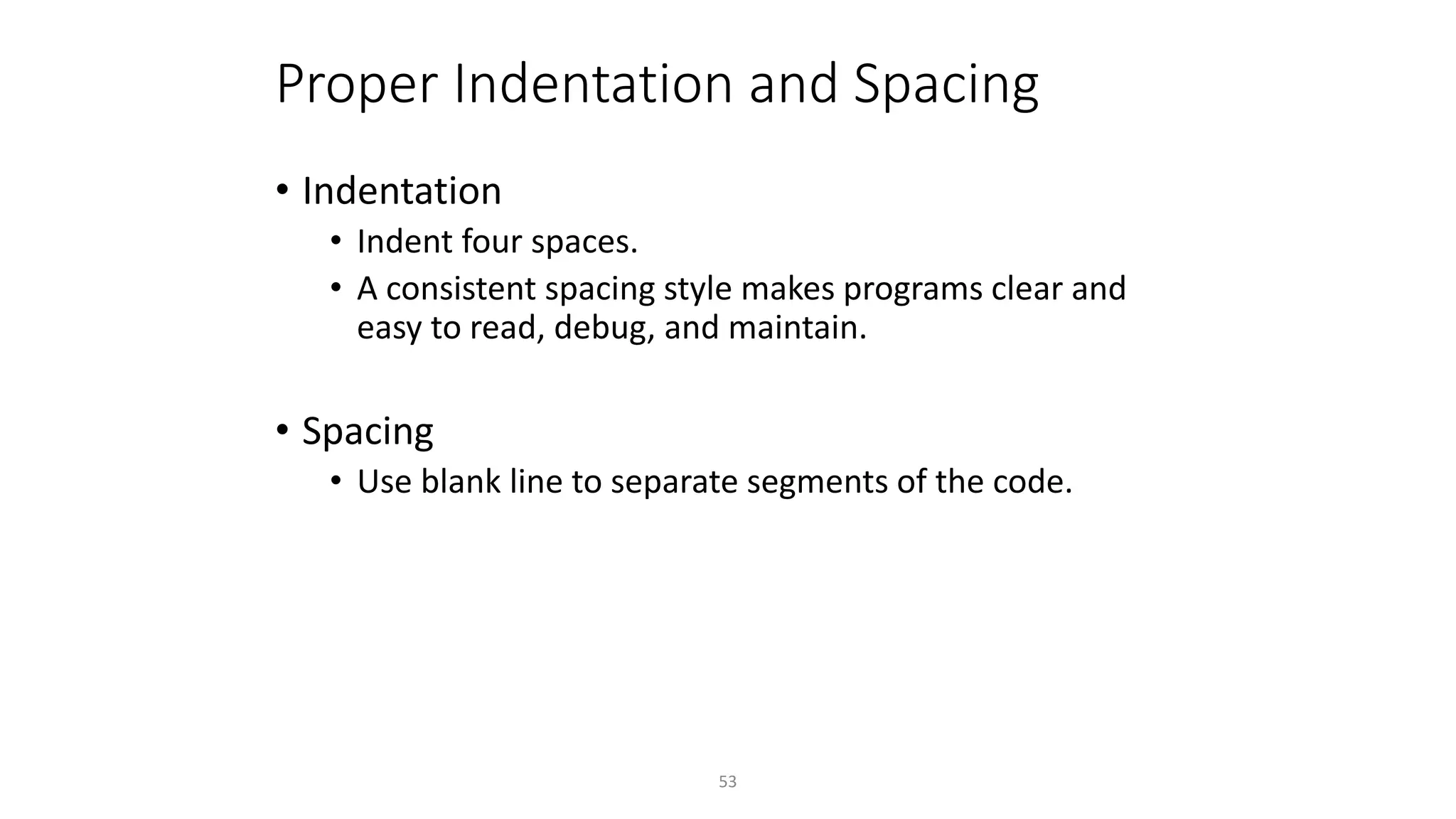 53
Proper Indentation and Spacing
• Indentation
• Indent four spaces.
• A consistent spacing style makes programs clear and
easy to read, debug, and maintain.
• Spacing
• Use blank line to separate segments of the code.
 