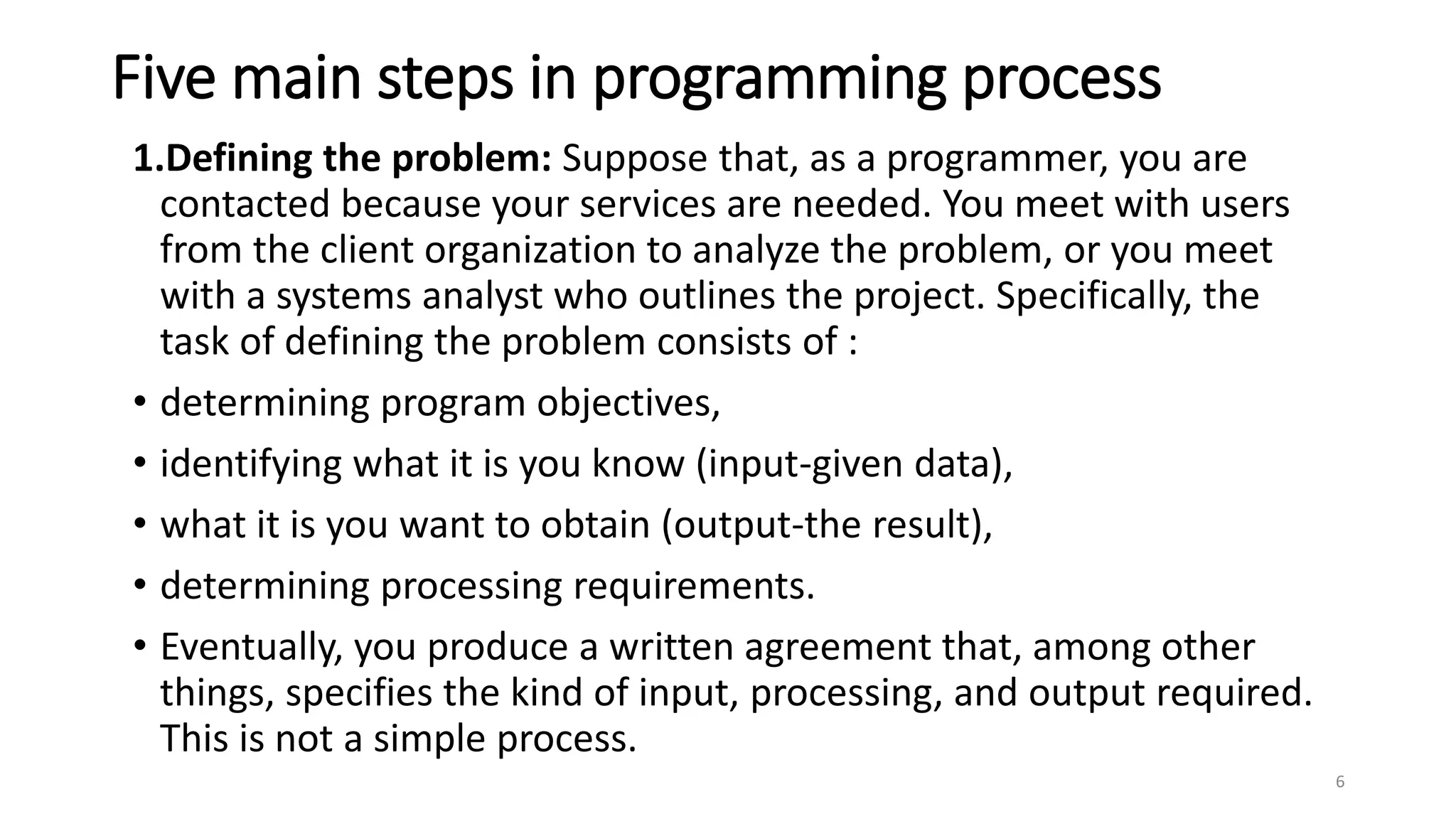 Five main steps in programming process
1.Defining the problem: Suppose that, as a programmer, you are
contacted because your services are needed. You meet with users
from the client organization to analyze the problem, or you meet
with a systems analyst who outlines the project. Specifically, the
task of defining the problem consists of :
• determining program objectives,
• identifying what it is you know (input-given data),
• what it is you want to obtain (output-the result),
• determining processing requirements.
• Eventually, you produce a written agreement that, among other
things, specifies the kind of input, processing, and output required.
This is not a simple process.
6
 