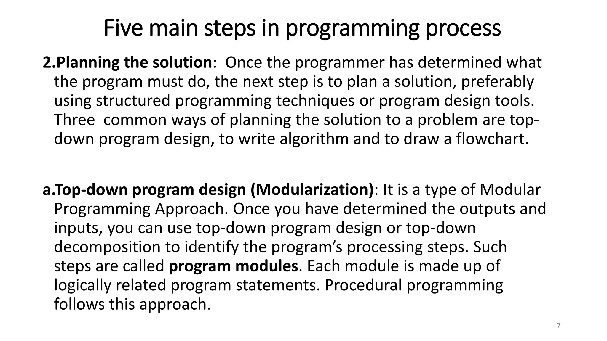 Five main steps in programming process
2.Planning the solution: Once the programmer has determined what
the program must do, the next step is to plan a solution, preferably
using structured programming techniques or program design tools.
Three common ways of planning the solution to a problem are top-
down program design, to write algorithm and to draw a flowchart.
a.Top-down program design (Modularization): It is a type of Modular
Programming Approach. Once you have determined the outputs and
inputs, you can use top-down program design or top-down
decomposition to identify the program’s processing steps. Such
steps are called program modules. Each module is made up of
logically related program statements. Procedural programming
follows this approach.
7
 