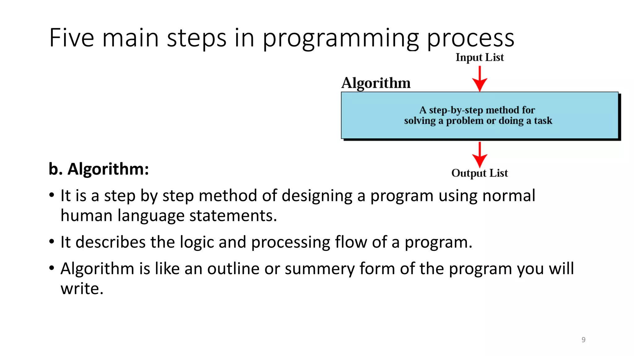 Five main steps in programming process
b. Algorithm:
• It is a step by step method of designing a program using normal
human language statements.
• It describes the logic and processing flow of a program.
• Algorithm is like an outline or summery form of the program you will
write.
9
 