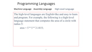 27
Programming Languages
Machine Language Assembly Language High-Level Language
The high-level languages are English-like and easy to learn
and program. For example, the following is a high-level
language statement that computes the area of a circle with
radius 5:
area = 5 * 5 * 3.1415;
 