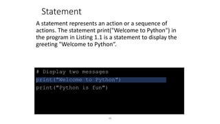 48
# Display two messages
print("Welcome to Python")
print("Python is fun")
Statement
A statement represents an action or a sequence of
actions. The statement print("Welcome to Python") in
the program in Listing 1.1 is a statement to display the
greeting "Welcome to Python“.
 