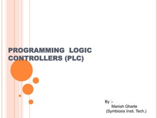 PROGRAMMING LOGIC 
CONTROLLERS (PLC) 
By :- 
Manish Gharte 
(Symbiosis Insti. Tech.) 
 