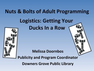 Nuts & Bolts of Adult Programming Logistics: Getting Your  Ducks In a Row Melissa Doornbos Publicity and Program Coordinator Downers Grove Public Library 