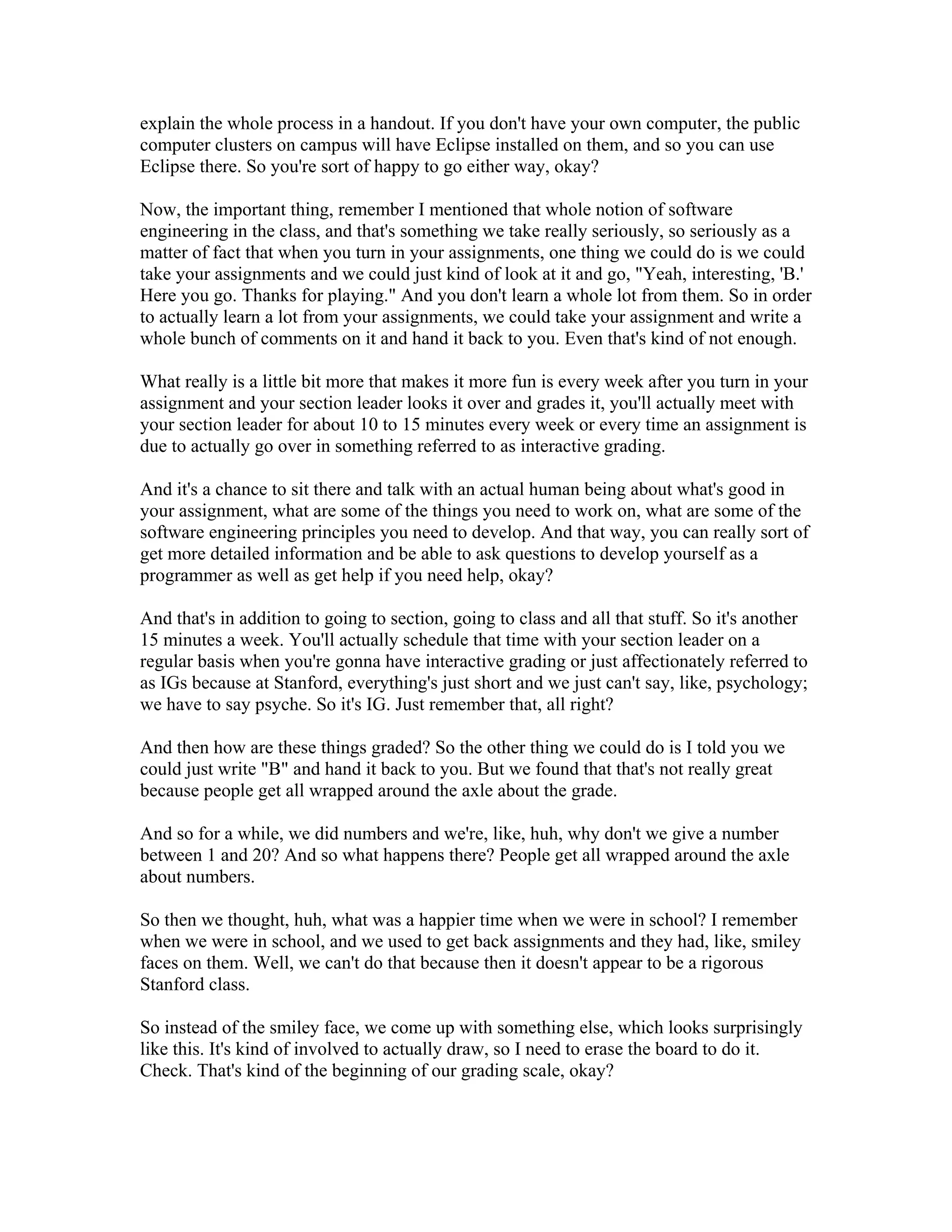 explain the whole process in a handout. If you don't have your own computer, the public 
computer clusters on campus will have Eclipse installed on them, and so you can use 
Eclipse there. So you're sort of happy to go either way, okay? 
Now, the important thing, remember I mentioned that whole notion of software 
engineering in the class, and that's something we take really seriously, so seriously as a 
matter of fact that when you turn in your assignments, one thing we could do is we could 
take your assignments and we could just kind of look at it and go, "Yeah, interesting, 'B.' 
Here you go. Thanks for playing." And you don't learn a whole lot from them. So in order 
to actually learn a lot from your assignments, we could take your assignment and write a 
whole bunch of comments on it and hand it back to you. Even that's kind of not enough. 
What really is a little bit more that makes it more fun is every week after you turn in your 
assignment and your section leader looks it over and grades it, you'll actually meet with 
your section leader for about 10 to 15 minutes every week or every time an assignment is 
due to actually go over in something referred to as interactive grading. 
And it's a chance to sit there and talk with an actual human being about what's good in 
your assignment, what are some of the things you need to work on, what are some of the 
software engineering principles you need to develop. And that way, you can really sort of 
get more detailed information and be able to ask questions to develop yourself as a 
programmer as well as get help if you need help, okay? 
And that's in addition to going to section, going to class and all that stuff. So it's another 
15 minutes a week. You'll actually schedule that time with your section leader on a 
regular basis when you're gonna have interactive grading or just affectionately referred to 
as IGs because at Stanford, everything's just short and we just can't say, like, psychology; 
we have to say psyche. So it's IG. Just remember that, all right? 
And then how are these things graded? So the other thing we could do is I told you we 
could just write "B" and hand it back to you. But we found that that's not really great 
because people get all wrapped around the axle about the grade. 
And so for a while, we did numbers and we're, like, huh, why don't we give a number 
between 1 and 20? And so what happens there? People get all wrapped around the axle 
about numbers. 
So then we thought, huh, what was a happier time when we were in school? I remember 
when we were in school, and we used to get back assignments and they had, like, smiley 
faces on them. Well, we can't do that because then it doesn't appear to be a rigorous 
Stanford class. 
So instead of the smiley face, we come up with something else, which looks surprisingly 
like this. It's kind of involved to actually draw, so I need to erase the board to do it. 
Check. That's kind of the beginning of our grading scale, okay? 
 