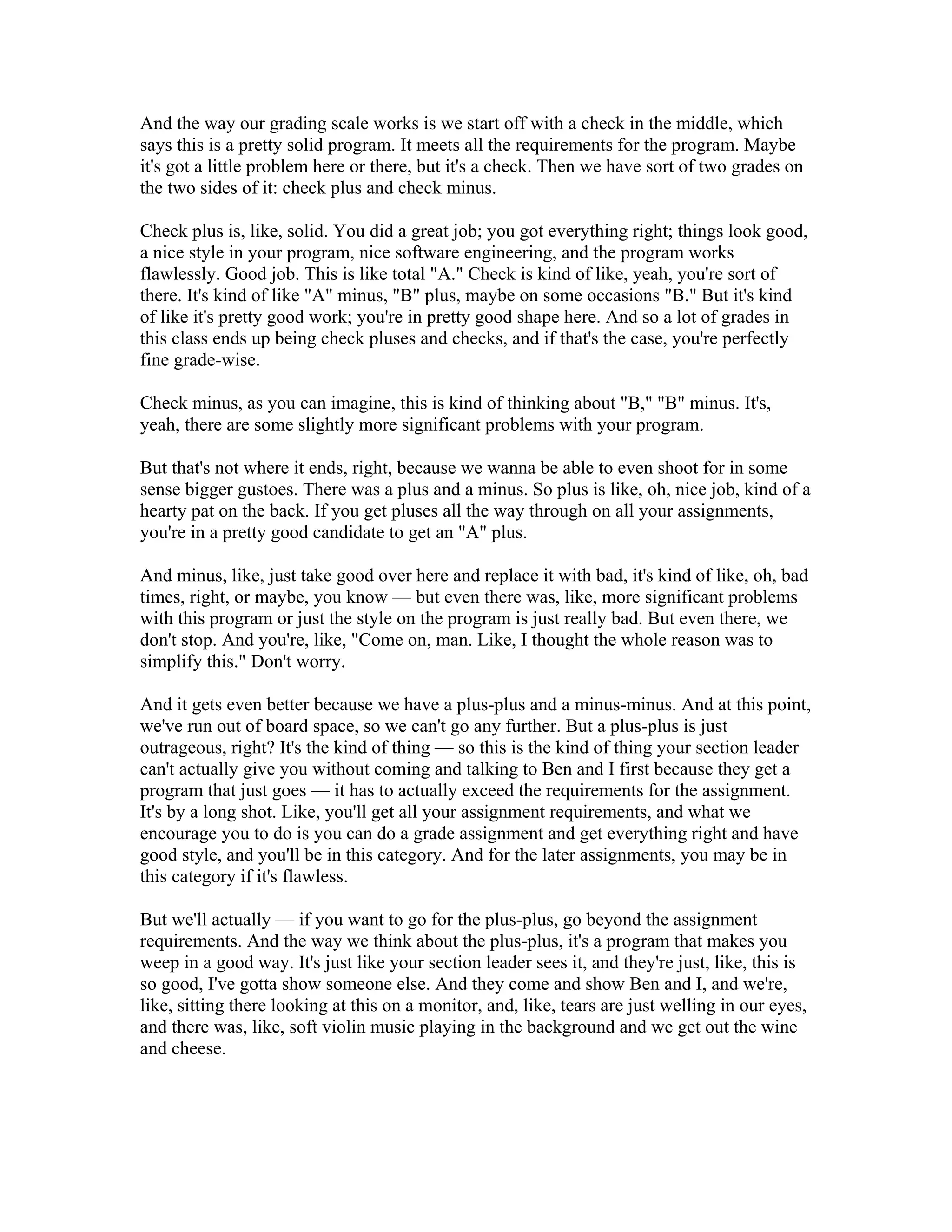 And the way our grading scale works is we start off with a check in the middle, which 
says this is a pretty solid program. It meets all the requirements for the program. Maybe 
it's got a little problem here or there, but it's a check. Then we have sort of two grades on 
the two sides of it: check plus and check minus. 
Check plus is, like, solid. You did a great job; you got everything right; things look good, 
a nice style in your program, nice software engineering, and the program works 
flawlessly. Good job. This is like total "A." Check is kind of like, yeah, you're sort of 
there. It's kind of like "A" minus, "B" plus, maybe on some occasions "B." But it's kind 
of like it's pretty good work; you're in pretty good shape here. And so a lot of grades in 
this class ends up being check pluses and checks, and if that's the case, you're perfectly 
fine grade-wise. 
Check minus, as you can imagine, this is kind of thinking about "B," "B" minus. It's, 
yeah, there are some slightly more significant problems with your program. 
But that's not where it ends, right, because we wanna be able to even shoot for in some 
sense bigger gustoes. There was a plus and a minus. So plus is like, oh, nice job, kind of a 
hearty pat on the back. If you get pluses all the way through on all your assignments, 
you're in a pretty good candidate to get an "A" plus. 
And minus, like, just take good over here and replace it with bad, it's kind of like, oh, bad 
times, right, or maybe, you know — but even there was, like, more significant problems 
with this program or just the style on the program is just really bad. But even there, we 
don't stop. And you're, like, "Come on, man. Like, I thought the whole reason was to 
simplify this." Don't worry. 
And it gets even better because we have a plus-plus and a minus-minus. And at this point, 
we've run out of board space, so we can't go any further. But a plus-plus is just 
outrageous, right? It's the kind of thing — so this is the kind of thing your section leader 
can't actually give you without coming and talking to Ben and I first because they get a 
program that just goes — it has to actually exceed the requirements for the assignment. 
It's by a long shot. Like, you'll get all your assignment requirements, and what we 
encourage you to do is you can do a grade assignment and get everything right and have 
good style, and you'll be in this category. And for the later assignments, you may be in 
this category if it's flawless. 
But we'll actually — if you want to go for the plus-plus, go beyond the assignment 
requirements. And the way we think about the plus-plus, it's a program that makes you 
weep in a good way. It's just like your section leader sees it, and they're just, like, this is 
so good, I've gotta show someone else. And they come and show Ben and I, and we're, 
like, sitting there looking at this on a monitor, and, like, tears are just welling in our eyes, 
and there was, like, soft violin music playing in the background and we get out the wine 
and cheese. 
 