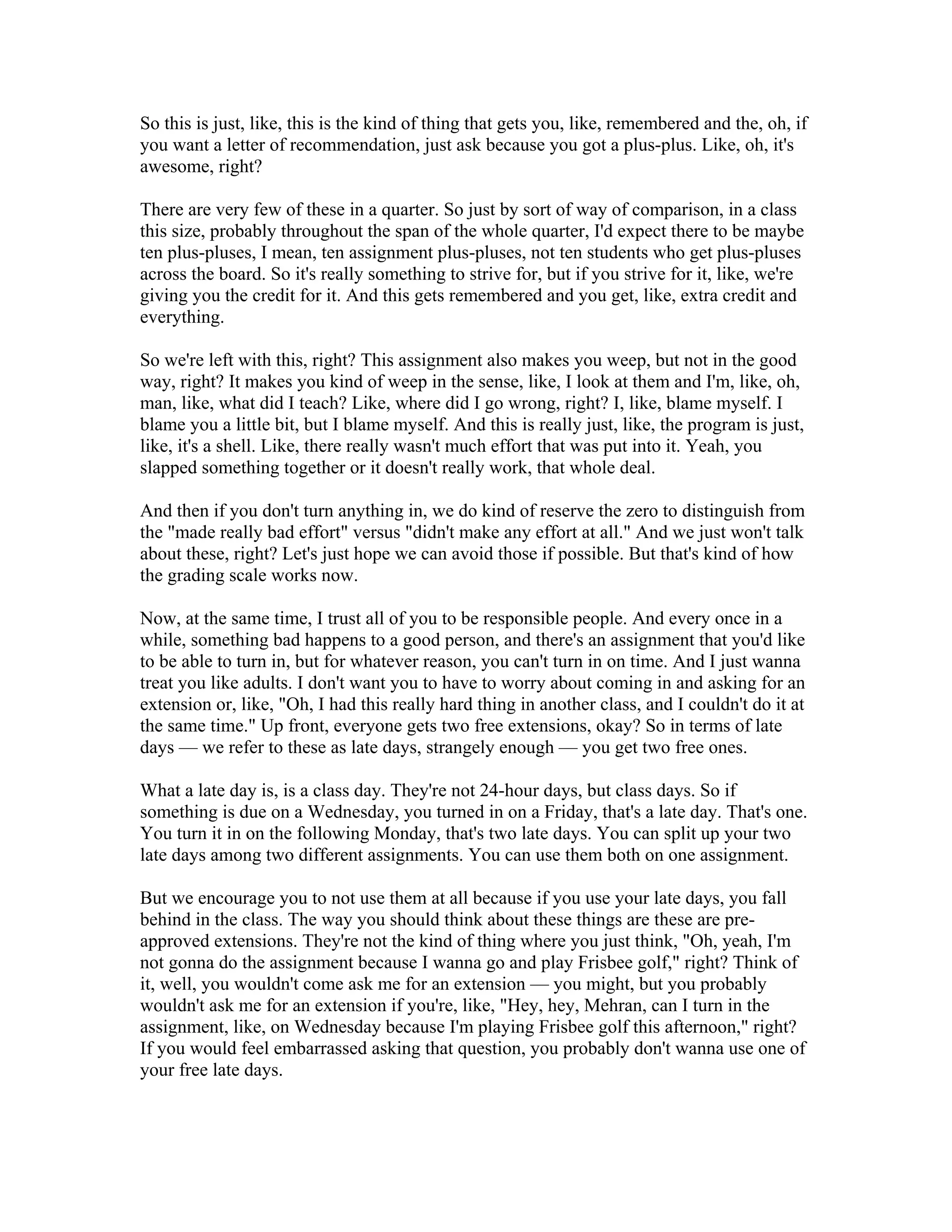 So this is just, like, this is the kind of thing that gets you, like, remembered and the, oh, if 
you want a letter of recommendation, just ask because you got a plus-plus. Like, oh, it's 
awesome, right? 
There are very few of these in a quarter. So just by sort of way of comparison, in a class 
this size, probably throughout the span of the whole quarter, I'd expect there to be maybe 
ten plus-pluses, I mean, ten assignment plus-pluses, not ten students who get plus-pluses 
across the board. So it's really something to strive for, but if you strive for it, like, we're 
giving you the credit for it. And this gets remembered and you get, like, extra credit and 
everything. 
So we're left with this, right? This assignment also makes you weep, but not in the good 
way, right? It makes you kind of weep in the sense, like, I look at them and I'm, like, oh, 
man, like, what did I teach? Like, where did I go wrong, right? I, like, blame myself. I 
blame you a little bit, but I blame myself. And this is really just, like, the program is just, 
like, it's a shell. Like, there really wasn't much effort that was put into it. Yeah, you 
slapped something together or it doesn't really work, that whole deal. 
And then if you don't turn anything in, we do kind of reserve the zero to distinguish from 
the "made really bad effort" versus "didn't make any effort at all." And we just won't talk 
about these, right? Let's just hope we can avoid those if possible. But that's kind of how 
the grading scale works now. 
Now, at the same time, I trust all of you to be responsible people. And every once in a 
while, something bad happens to a good person, and there's an assignment that you'd like 
to be able to turn in, but for whatever reason, you can't turn in on time. And I just wanna 
treat you like adults. I don't want you to have to worry about coming in and asking for an 
extension or, like, "Oh, I had this really hard thing in another class, and I couldn't do it at 
the same time." Up front, everyone gets two free extensions, okay? So in terms of late 
days — we refer to these as late days, strangely enough — you get two free ones. 
What a late day is, is a class day. They're not 24-hour days, but class days. So if 
something is due on a Wednesday, you turned in on a Friday, that's a late day. That's one. 
You turn it in on the following Monday, that's two late days. You can split up your two 
late days among two different assignments. You can use them both on one assignment. 
But we encourage you to not use them at all because if you use your late days, you fall 
behind in the class. The way you should think about these things are these are pre-approved 
extensions. They're not the kind of thing where you just think, "Oh, yeah, I'm 
not gonna do the assignment because I wanna go and play Frisbee golf," right? Think of 
it, well, you wouldn't come ask me for an extension — you might, but you probably 
wouldn't ask me for an extension if you're, like, "Hey, hey, Mehran, can I turn in the 
assignment, like, on Wednesday because I'm playing Frisbee golf this afternoon," right? 
If you would feel embarrassed asking that question, you probably don't wanna use one of 
your free late days. 
 