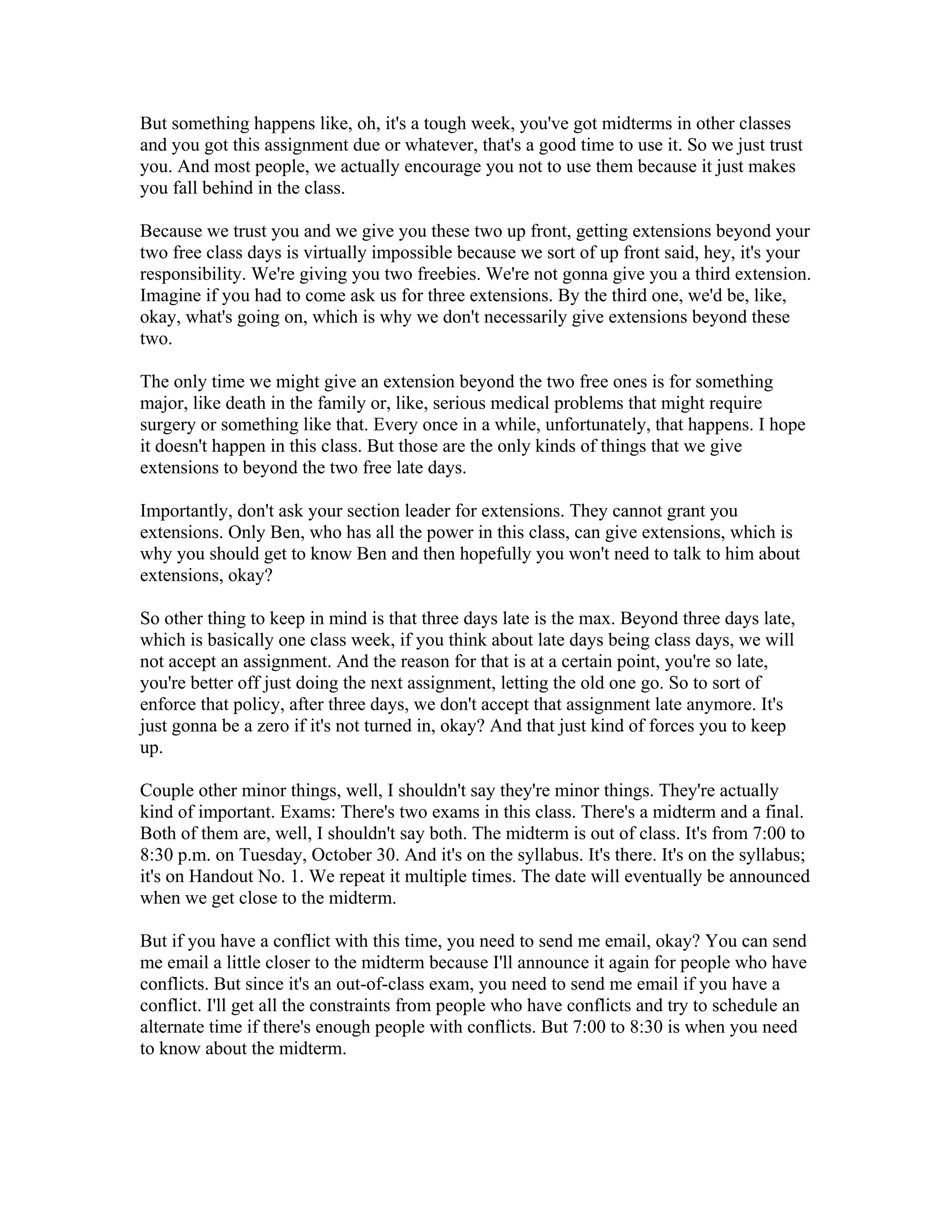 But something happens like, oh, it's a tough week, you've got midterms in other classes 
and you got this assignment due or whatever, that's a good time to use it. So we just trust 
you. And most people, we actually encourage you not to use them because it just makes 
you fall behind in the class. 
Because we trust you and we give you these two up front, getting extensions beyond your 
two free class days is virtually impossible because we sort of up front said, hey, it's your 
responsibility. We're giving you two freebies. We're not gonna give you a third extension. 
Imagine if you had to come ask us for three extensions. By the third one, we'd be, like, 
okay, what's going on, which is why we don't necessarily give extensions beyond these 
two. 
The only time we might give an extension beyond the two free ones is for something 
major, like death in the family or, like, serious medical problems that might require 
surgery or something like that. Every once in a while, unfortunately, that happens. I hope 
it doesn't happen in this class. But those are the only kinds of things that we give 
extensions to beyond the two free late days. 
Importantly, don't ask your section leader for extensions. They cannot grant you 
extensions. Only Ben, who has all the power in this class, can give extensions, which is 
why you should get to know Ben and then hopefully you won't need to talk to him about 
extensions, okay? 
So other thing to keep in mind is that three days late is the max. Beyond three days late, 
which is basically one class week, if you think about late days being class days, we will 
not accept an assignment. And the reason for that is at a certain point, you're so late, 
you're better off just doing the next assignment, letting the old one go. So to sort of 
enforce that policy, after three days, we don't accept that assignment late anymore. It's 
just gonna be a zero if it's not turned in, okay? And that just kind of forces you to keep 
up. 
Couple other minor things, well, I shouldn't say they're minor things. They're actually 
kind of important. Exams: There's two exams in this class. There's a midterm and a final. 
Both of them are, well, I shouldn't say both. The midterm is out of class. It's from 7:00 to 
8:30 p.m. on Tuesday, October 30. And it's on the syllabus. It's there. It's on the syllabus; 
it's on Handout No. 1. We repeat it multiple times. The date will eventually be announced 
when we get close to the midterm. 
But if you have a conflict with this time, you need to send me email, okay? You can send 
me email a little closer to the midterm because I'll announce it again for people who have 
conflicts. But since it's an out-of-class exam, you need to send me email if you have a 
conflict. I'll get all the constraints from people who have conflicts and try to schedule an 
alternate time if there's enough people with conflicts. But 7:00 to 8:30 is when you need 
to know about the midterm. 
 