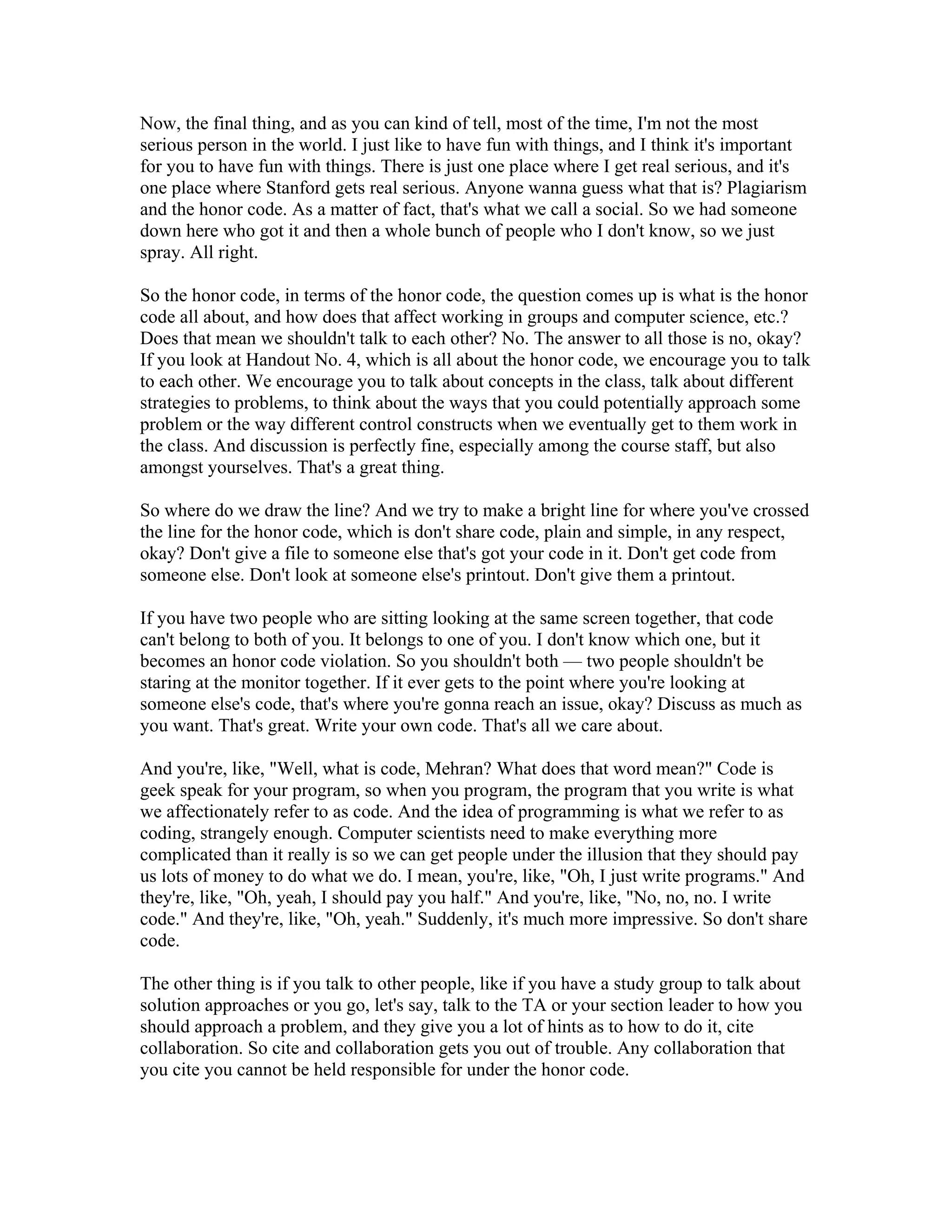 Now, the final thing, and as you can kind of tell, most of the time, I'm not the most 
serious person in the world. I just like to have fun with things, and I think it's important 
for you to have fun with things. There is just one place where I get real serious, and it's 
one place where Stanford gets real serious. Anyone wanna guess what that is? Plagiarism 
and the honor code. As a matter of fact, that's what we call a social. So we had someone 
down here who got it and then a whole bunch of people who I don't know, so we just 
spray. All right. 
So the honor code, in terms of the honor code, the question comes up is what is the honor 
code all about, and how does that affect working in groups and computer science, etc.? 
Does that mean we shouldn't talk to each other? No. The answer to all those is no, okay? 
If you look at Handout No. 4, which is all about the honor code, we encourage you to talk 
to each other. We encourage you to talk about concepts in the class, talk about different 
strategies to problems, to think about the ways that you could potentially approach some 
problem or the way different control constructs when we eventually get to them work in 
the class. And discussion is perfectly fine, especially among the course staff, but also 
amongst yourselves. That's a great thing. 
So where do we draw the line? And we try to make a bright line for where you've crossed 
the line for the honor code, which is don't share code, plain and simple, in any respect, 
okay? Don't give a file to someone else that's got your code in it. Don't get code from 
someone else. Don't look at someone else's printout. Don't give them a printout. 
If you have two people who are sitting looking at the same screen together, that code 
can't belong to both of you. It belongs to one of you. I don't know which one, but it 
becomes an honor code violation. So you shouldn't both — two people shouldn't be 
staring at the monitor together. If it ever gets to the point where you're looking at 
someone else's code, that's where you're gonna reach an issue, okay? Discuss as much as 
you want. That's great. Write your own code. That's all we care about. 
And you're, like, "Well, what is code, Mehran? What does that word mean?" Code is 
geek speak for your program, so when you program, the program that you write is what 
we affectionately refer to as code. And the idea of programming is what we refer to as 
coding, strangely enough. Computer scientists need to make everything more 
complicated than it really is so we can get people under the illusion that they should pay 
us lots of money to do what we do. I mean, you're, like, "Oh, I just write programs." And 
they're, like, "Oh, yeah, I should pay you half." And you're, like, "No, no, no. I write 
code." And they're, like, "Oh, yeah." Suddenly, it's much more impressive. So don't share 
code. 
The other thing is if you talk to other people, like if you have a study group to talk about 
solution approaches or you go, let's say, talk to the TA or your section leader to how you 
should approach a problem, and they give you a lot of hints as to how to do it, cite 
collaboration. So cite and collaboration gets you out of trouble. Any collaboration that 
you cite you cannot be held responsible for under the honor code. 
 