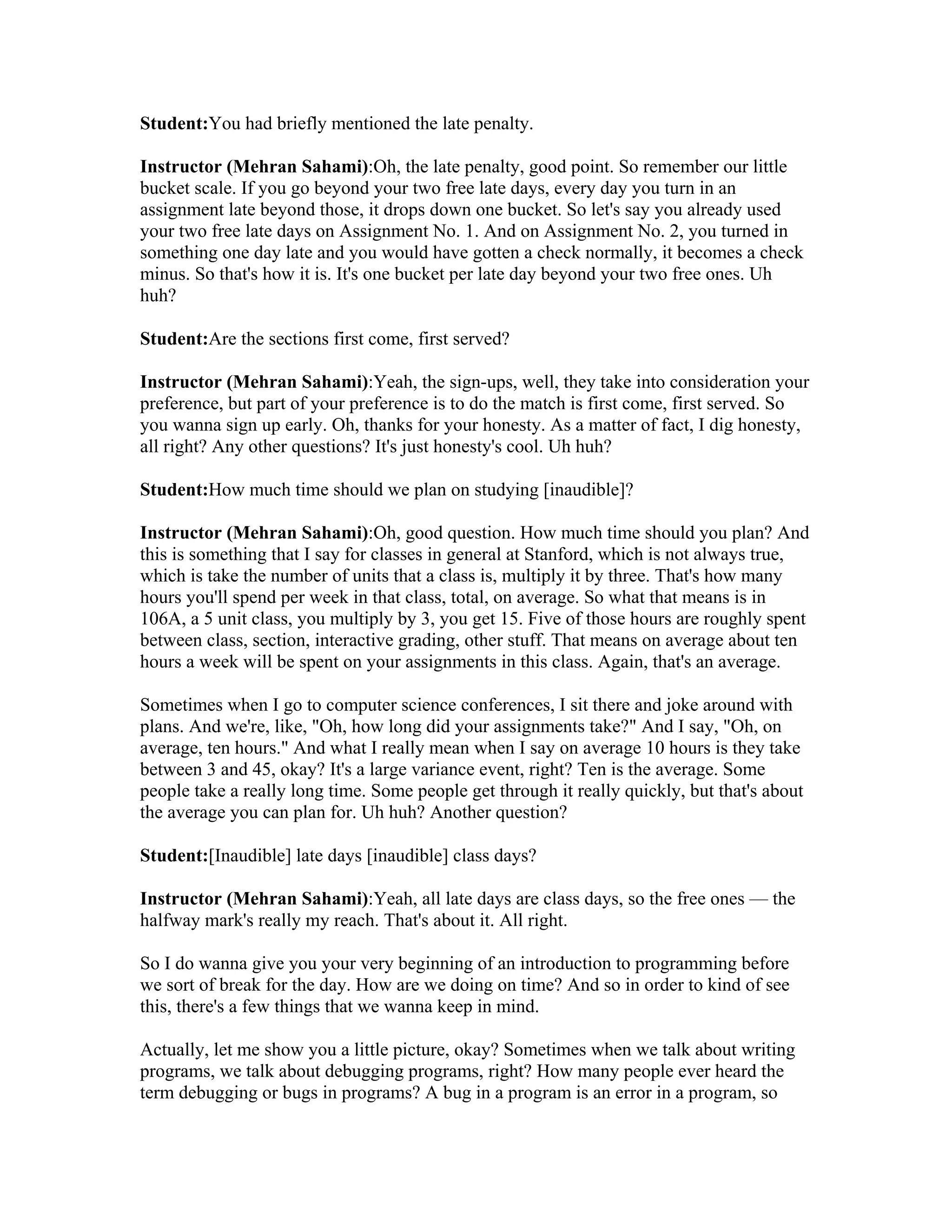 Student:You had briefly mentioned the late penalty. 
Instructor (Mehran Sahami):Oh, the late penalty, good point. So remember our little 
bucket scale. If you go beyond your two free late days, every day you turn in an 
assignment late beyond those, it drops down one bucket. So let's say you already used 
your two free late days on Assignment No. 1. And on Assignment No. 2, you turned in 
something one day late and you would have gotten a check normally, it becomes a check 
minus. So that's how it is. It's one bucket per late day beyond your two free ones. Uh 
huh? 
Student:Are the sections first come, first served? 
Instructor (Mehran Sahami):Yeah, the sign-ups, well, they take into consideration your 
preference, but part of your preference is to do the match is first come, first served. So 
you wanna sign up early. Oh, thanks for your honesty. As a matter of fact, I dig honesty, 
all right? Any other questions? It's just honesty's cool. Uh huh? 
Student:How much time should we plan on studying [inaudible]? 
Instructor (Mehran Sahami):Oh, good question. How much time should you plan? And 
this is something that I say for classes in general at Stanford, which is not always true, 
which is take the number of units that a class is, multiply it by three. That's how many 
hours you'll spend per week in that class, total, on average. So what that means is in 
106A, a 5 unit class, you multiply by 3, you get 15. Five of those hours are roughly spent 
between class, section, interactive grading, other stuff. That means on average about ten 
hours a week will be spent on your assignments in this class. Again, that's an average. 
Sometimes when I go to computer science conferences, I sit there and joke around with 
plans. And we're, like, "Oh, how long did your assignments take?" And I say, "Oh, on 
average, ten hours." And what I really mean when I say on average 10 hours is they take 
between 3 and 45, okay? It's a large variance event, right? Ten is the average. Some 
people take a really long time. Some people get through it really quickly, but that's about 
the average you can plan for. Uh huh? Another question? 
Student:[Inaudible] late days [inaudible] class days? 
Instructor (Mehran Sahami):Yeah, all late days are class days, so the free ones — the 
halfway mark's really my reach. That's about it. All right. 
So I do wanna give you your very beginning of an introduction to programming before 
we sort of break for the day. How are we doing on time? And so in order to kind of see 
this, there's a few things that we wanna keep in mind. 
Actually, let me show you a little picture, okay? Sometimes when we talk about writing 
programs, we talk about debugging programs, right? How many people ever heard the 
term debugging or bugs in programs? A bug in a program is an error in a program, so 
 