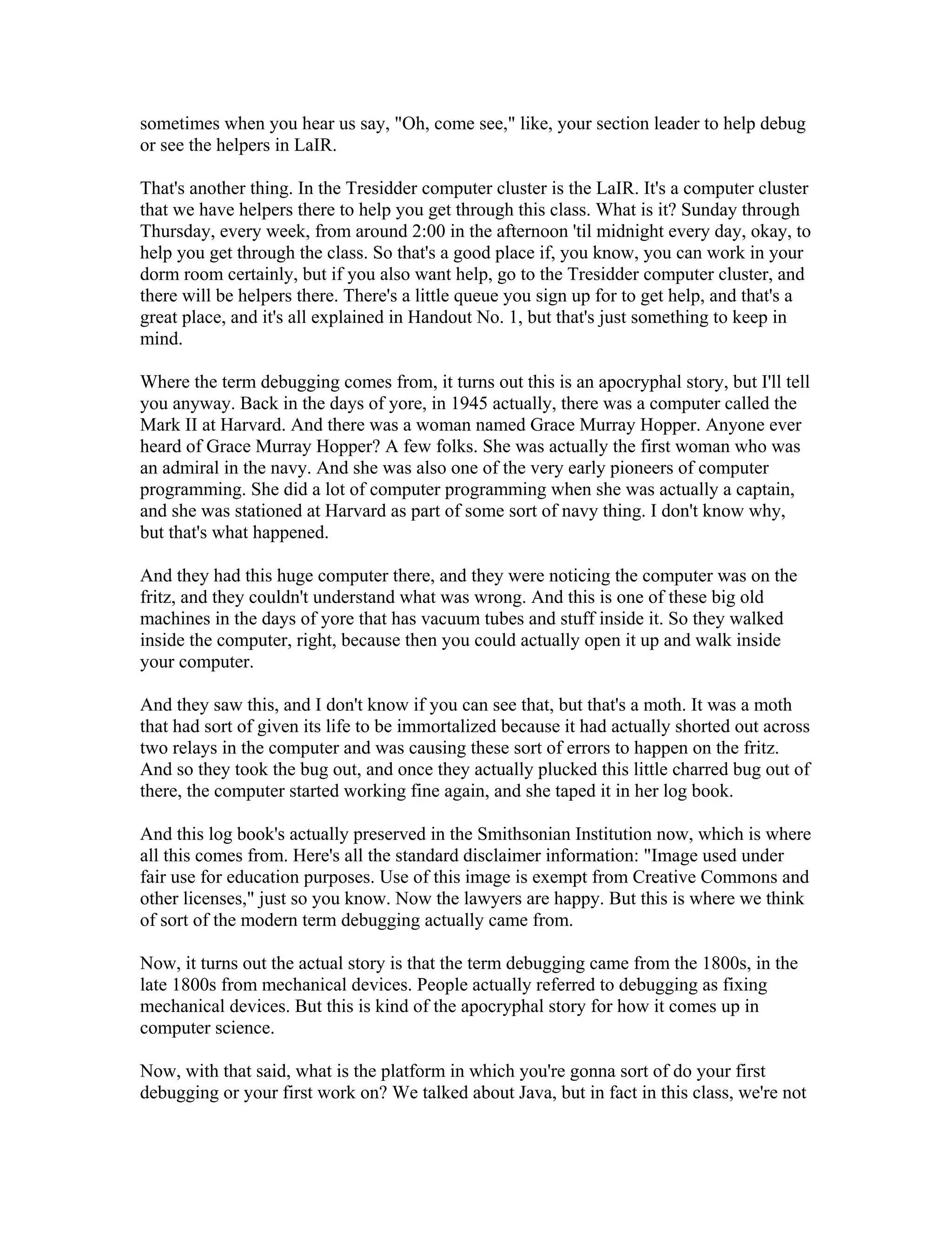 sometimes when you hear us say, "Oh, come see," like, your section leader to help debug 
or see the helpers in LaIR. 
That's another thing. In the Tresidder computer cluster is the LaIR. It's a computer cluster 
that we have helpers there to help you get through this class. What is it? Sunday through 
Thursday, every week, from around 2:00 in the afternoon 'til midnight every day, okay, to 
help you get through the class. So that's a good place if, you know, you can work in your 
dorm room certainly, but if you also want help, go to the Tresidder computer cluster, and 
there will be helpers there. There's a little queue you sign up for to get help, and that's a 
great place, and it's all explained in Handout No. 1, but that's just something to keep in 
mind. 
Where the term debugging comes from, it turns out this is an apocryphal story, but I'll tell 
you anyway. Back in the days of yore, in 1945 actually, there was a computer called the 
Mark II at Harvard. And there was a woman named Grace Murray Hopper. Anyone ever 
heard of Grace Murray Hopper? A few folks. She was actually the first woman who was 
an admiral in the navy. And she was also one of the very early pioneers of computer 
programming. She did a lot of computer programming when she was actually a captain, 
and she was stationed at Harvard as part of some sort of navy thing. I don't know why, 
but that's what happened. 
And they had this huge computer there, and they were noticing the computer was on the 
fritz, and they couldn't understand what was wrong. And this is one of these big old 
machines in the days of yore that has vacuum tubes and stuff inside it. So they walked 
inside the computer, right, because then you could actually open it up and walk inside 
your computer. 
And they saw this, and I don't know if you can see that, but that's a moth. It was a moth 
that had sort of given its life to be immortalized because it had actually shorted out across 
two relays in the computer and was causing these sort of errors to happen on the fritz. 
And so they took the bug out, and once they actually plucked this little charred bug out of 
there, the computer started working fine again, and she taped it in her log book. 
And this log book's actually preserved in the Smithsonian Institution now, which is where 
all this comes from. Here's all the standard disclaimer information: "Image used under 
fair use for education purposes. Use of this image is exempt from Creative Commons and 
other licenses," just so you know. Now the lawyers are happy. But this is where we think 
of sort of the modern term debugging actually came from. 
Now, it turns out the actual story is that the term debugging came from the 1800s, in the 
late 1800s from mechanical devices. People actually referred to debugging as fixing 
mechanical devices. But this is kind of the apocryphal story for how it comes up in 
computer science. 
Now, with that said, what is the platform in which you're gonna sort of do your first 
debugging or your first work on? We talked about Java, but in fact in this class, we're not 
 