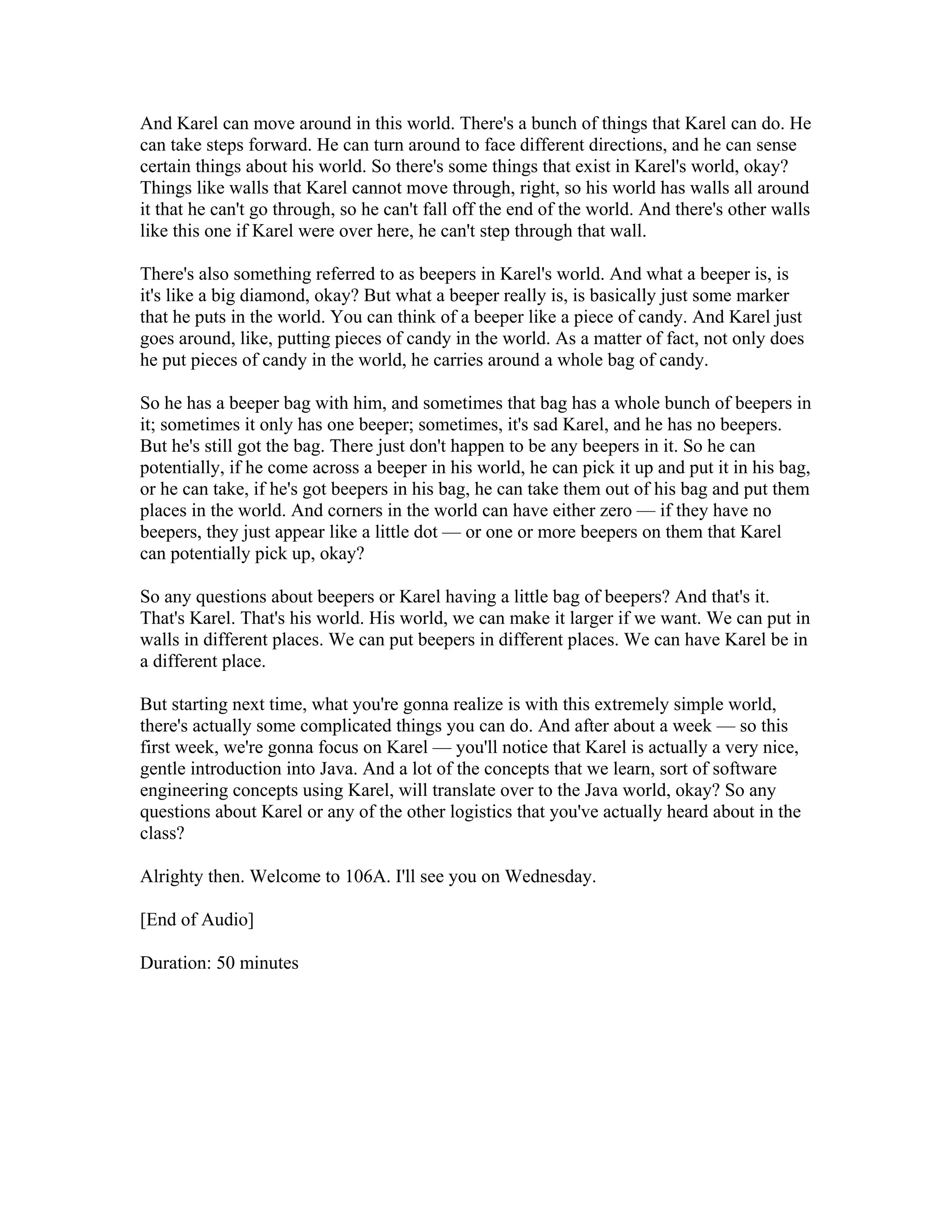And Karel can move around in this world. There's a bunch of things that Karel can do. He 
can take steps forward. He can turn around to face different directions, and he can sense 
certain things about his world. So there's some things that exist in Karel's world, okay? 
Things like walls that Karel cannot move through, right, so his world has walls all around 
it that he can't go through, so he can't fall off the end of the world. And there's other walls 
like this one if Karel were over here, he can't step through that wall. 
There's also something referred to as beepers in Karel's world. And what a beeper is, is 
it's like a big diamond, okay? But what a beeper really is, is basically just some marker 
that he puts in the world. You can think of a beeper like a piece of candy. And Karel just 
goes around, like, putting pieces of candy in the world. As a matter of fact, not only does 
he put pieces of candy in the world, he carries around a whole bag of candy. 
So he has a beeper bag with him, and sometimes that bag has a whole bunch of beepers in 
it; sometimes it only has one beeper; sometimes, it's sad Karel, and he has no beepers. 
But he's still got the bag. There just don't happen to be any beepers in it. So he can 
potentially, if he come across a beeper in his world, he can pick it up and put it in his bag, 
or he can take, if he's got beepers in his bag, he can take them out of his bag and put them 
places in the world. And corners in the world can have either zero — if they have no 
beepers, they just appear like a little dot — or one or more beepers on them that Karel 
can potentially pick up, okay? 
So any questions about beepers or Karel having a little bag of beepers? And that's it. 
That's Karel. That's his world. His world, we can make it larger if we want. We can put in 
walls in different places. We can put beepers in different places. We can have Karel be in 
a different place. 
But starting next time, what you're gonna realize is with this extremely simple world, 
there's actually some complicated things you can do. And after about a week — so this 
first week, we're gonna focus on Karel — you'll notice that Karel is actually a very nice, 
gentle introduction into Java. And a lot of the concepts that we learn, sort of software 
engineering concepts using Karel, will translate over to the Java world, okay? So any 
questions about Karel or any of the other logistics that you've actually heard about in the 
class? 
Alrighty then. Welcome to 106A. I'll see you on Wednesday. 
[End of Audio] 
Duration: 50 minutes 
