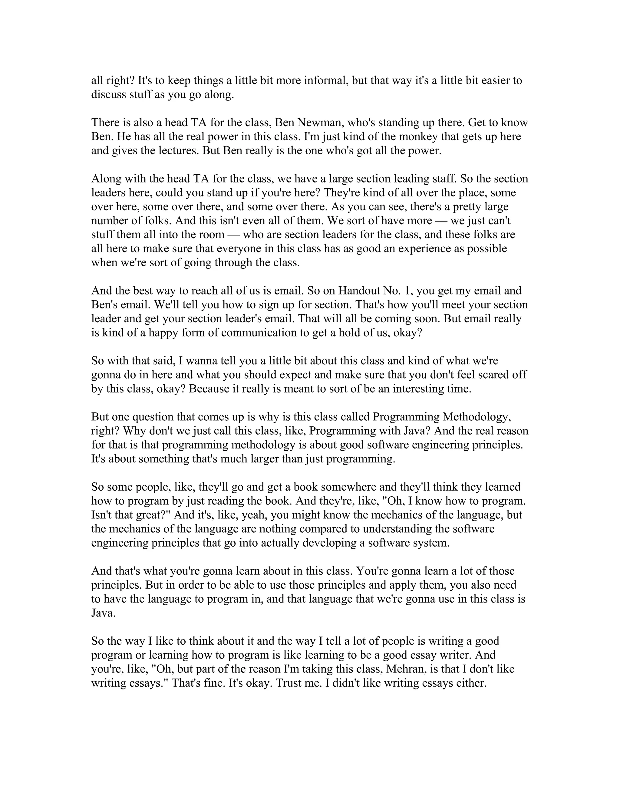 all right? It's to keep things a little bit more informal, but that way it's a little bit easier to 
discuss stuff as you go along. 
There is also a head TA for the class, Ben Newman, who's standing up there. Get to know 
Ben. He has all the real power in this class. I'm just kind of the monkey that gets up here 
and gives the lectures. But Ben really is the one who's got all the power. 
Along with the head TA for the class, we have a large section leading staff. So the section 
leaders here, could you stand up if you're here? They're kind of all over the place, some 
over here, some over there, and some over there. As you can see, there's a pretty large 
number of folks. And this isn't even all of them. We sort of have more — we just can't 
stuff them all into the room — who are section leaders for the class, and these folks are 
all here to make sure that everyone in this class has as good an experience as possible 
when we're sort of going through the class. 
And the best way to reach all of us is email. So on Handout No. 1, you get my email and 
Ben's email. We'll tell you how to sign up for section. That's how you'll meet your section 
leader and get your section leader's email. That will all be coming soon. But email really 
is kind of a happy form of communication to get a hold of us, okay? 
So with that said, I wanna tell you a little bit about this class and kind of what we're 
gonna do in here and what you should expect and make sure that you don't feel scared off 
by this class, okay? Because it really is meant to sort of be an interesting time. 
But one question that comes up is why is this class called Programming Methodology, 
right? Why don't we just call this class, like, Programming with Java? And the real reason 
for that is that programming methodology is about good software engineering principles. 
It's about something that's much larger than just programming. 
So some people, like, they'll go and get a book somewhere and they'll think they learned 
how to program by just reading the book. And they're, like, "Oh, I know how to program. 
Isn't that great?" And it's, like, yeah, you might know the mechanics of the language, but 
the mechanics of the language are nothing compared to understanding the software 
engineering principles that go into actually developing a software system. 
And that's what you're gonna learn about in this class. You're gonna learn a lot of those 
principles. But in order to be able to use those principles and apply them, you also need 
to have the language to program in, and that language that we're gonna use in this class is 
Java. 
So the way I like to think about it and the way I tell a lot of people is writing a good 
program or learning how to program is like learning to be a good essay writer. And 
you're, like, "Oh, but part of the reason I'm taking this class, Mehran, is that I don't like 
writing essays." That's fine. It's okay. Trust me. I didn't like writing essays either. 
 