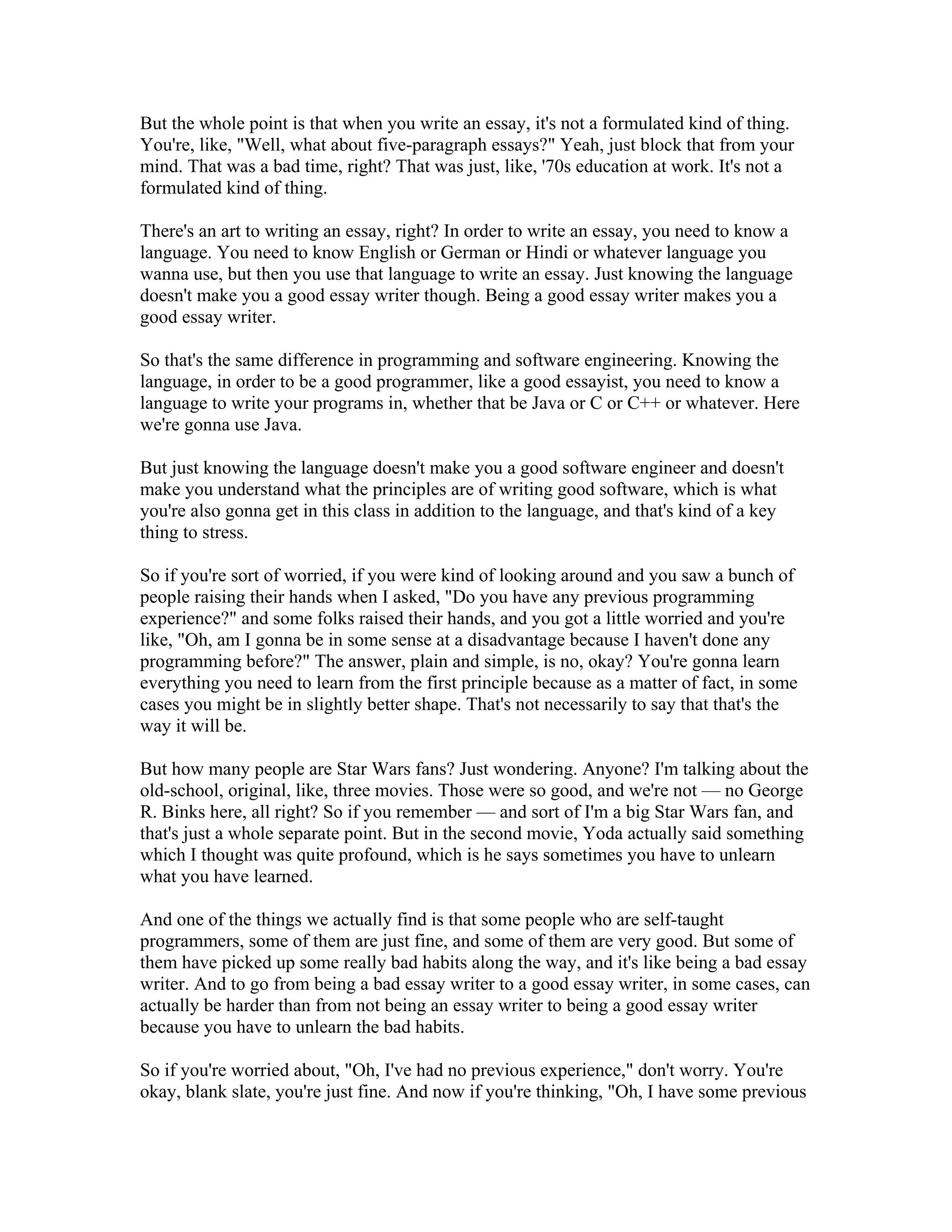 But the whole point is that when you write an essay, it's not a formulated kind of thing. 
You're, like, "Well, what about five-paragraph essays?" Yeah, just block that from your 
mind. That was a bad time, right? That was just, like, '70s education at work. It's not a 
formulated kind of thing. 
There's an art to writing an essay, right? In order to write an essay, you need to know a 
language. You need to know English or German or Hindi or whatever language you 
wanna use, but then you use that language to write an essay. Just knowing the language 
doesn't make you a good essay writer though. Being a good essay writer makes you a 
good essay writer. 
So that's the same difference in programming and software engineering. Knowing the 
language, in order to be a good programmer, like a good essayist, you need to know a 
language to write your programs in, whether that be Java or C or C++ or whatever. Here 
we're gonna use Java. 
But just knowing the language doesn't make you a good software engineer and doesn't 
make you understand what the principles are of writing good software, which is what 
you're also gonna get in this class in addition to the language, and that's kind of a key 
thing to stress. 
So if you're sort of worried, if you were kind of looking around and you saw a bunch of 
people raising their hands when I asked, "Do you have any previous programming 
experience?" and some folks raised their hands, and you got a little worried and you're 
like, "Oh, am I gonna be in some sense at a disadvantage because I haven't done any 
programming before?" The answer, plain and simple, is no, okay? You're gonna learn 
everything you need to learn from the first principle because as a matter of fact, in some 
cases you might be in slightly better shape. That's not necessarily to say that that's the 
way it will be. 
But how many people are Star Wars fans? Just wondering. Anyone? I'm talking about the 
old-school, original, like, three movies. Those were so good, and we're not — no George 
R. Binks here, all right? So if you remember — and sort of I'm a big Star Wars fan, and 
that's just a whole separate point. But in the second movie, Yoda actually said something 
which I thought was quite profound, which is he says sometimes you have to unlearn 
what you have learned. 
And one of the things we actually find is that some people who are self-taught 
programmers, some of them are just fine, and some of them are very good. But some of 
them have picked up some really bad habits along the way, and it's like being a bad essay 
writer. And to go from being a bad essay writer to a good essay writer, in some cases, can 
actually be harder than from not being an essay writer to being a good essay writer 
because you have to unlearn the bad habits. 
So if you're worried about, "Oh, I've had no previous experience," don't worry. You're 
okay, blank slate, you're just fine. And now if you're thinking, "Oh, I have some previous 
 