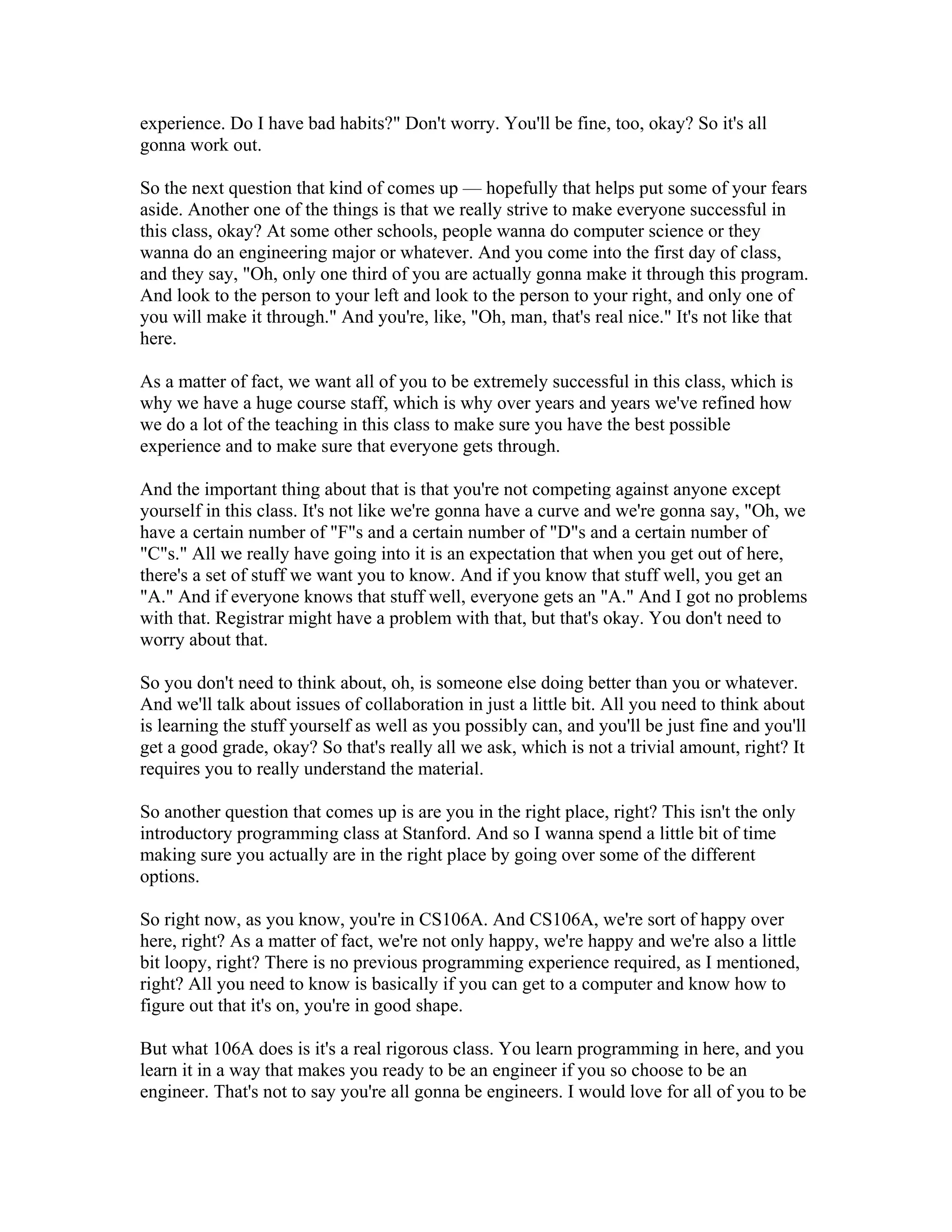 experience. Do I have bad habits?" Don't worry. You'll be fine, too, okay? So it's all 
gonna work out. 
So the next question that kind of comes up — hopefully that helps put some of your fears 
aside. Another one of the things is that we really strive to make everyone successful in 
this class, okay? At some other schools, people wanna do computer science or they 
wanna do an engineering major or whatever. And you come into the first day of class, 
and they say, "Oh, only one third of you are actually gonna make it through this program. 
And look to the person to your left and look to the person to your right, and only one of 
you will make it through." And you're, like, "Oh, man, that's real nice." It's not like that 
here. 
As a matter of fact, we want all of you to be extremely successful in this class, which is 
why we have a huge course staff, which is why over years and years we've refined how 
we do a lot of the teaching in this class to make sure you have the best possible 
experience and to make sure that everyone gets through. 
And the important thing about that is that you're not competing against anyone except 
yourself in this class. It's not like we're gonna have a curve and we're gonna say, "Oh, we 
have a certain number of "F"s and a certain number of "D"s and a certain number of 
"C"s." All we really have going into it is an expectation that when you get out of here, 
there's a set of stuff we want you to know. And if you know that stuff well, you get an 
"A." And if everyone knows that stuff well, everyone gets an "A." And I got no problems 
with that. Registrar might have a problem with that, but that's okay. You don't need to 
worry about that. 
So you don't need to think about, oh, is someone else doing better than you or whatever. 
And we'll talk about issues of collaboration in just a little bit. All you need to think about 
is learning the stuff yourself as well as you possibly can, and you'll be just fine and you'll 
get a good grade, okay? So that's really all we ask, which is not a trivial amount, right? It 
requires you to really understand the material. 
So another question that comes up is are you in the right place, right? This isn't the only 
introductory programming class at Stanford. And so I wanna spend a little bit of time 
making sure you actually are in the right place by going over some of the different 
options. 
So right now, as you know, you're in CS106A. And CS106A, we're sort of happy over 
here, right? As a matter of fact, we're not only happy, we're happy and we're also a little 
bit loopy, right? There is no previous programming experience required, as I mentioned, 
right? All you need to know is basically if you can get to a computer and know how to 
figure out that it's on, you're in good shape. 
But what 106A does is it's a real rigorous class. You learn programming in here, and you 
learn it in a way that makes you ready to be an engineer if you so choose to be an 
engineer. That's not to say you're all gonna be engineers. I would love for all of you to be 
 