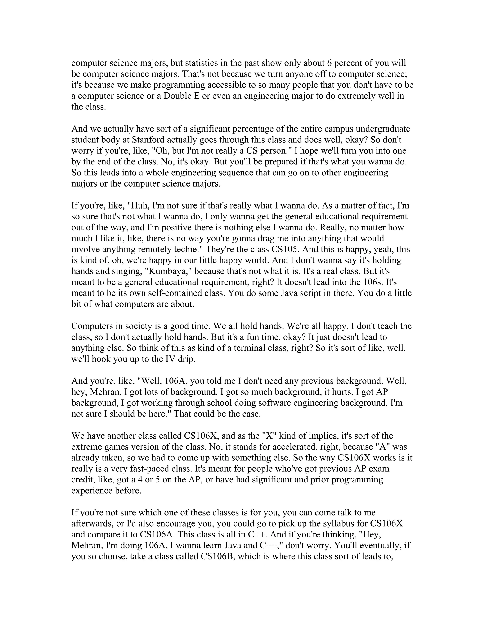 computer science majors, but statistics in the past show only about 6 percent of you will 
be computer science majors. That's not because we turn anyone off to computer science; 
it's because we make programming accessible to so many people that you don't have to be 
a computer science or a Double E or even an engineering major to do extremely well in 
the class. 
And we actually have sort of a significant percentage of the entire campus undergraduate 
student body at Stanford actually goes through this class and does well, okay? So don't 
worry if you're, like, "Oh, but I'm not really a CS person." I hope we'll turn you into one 
by the end of the class. No, it's okay. But you'll be prepared if that's what you wanna do. 
So this leads into a whole engineering sequence that can go on to other engineering 
majors or the computer science majors. 
If you're, like, "Huh, I'm not sure if that's really what I wanna do. As a matter of fact, I'm 
so sure that's not what I wanna do, I only wanna get the general educational requirement 
out of the way, and I'm positive there is nothing else I wanna do. Really, no matter how 
much I like it, like, there is no way you're gonna drag me into anything that would 
involve anything remotely techie." They're the class CS105. And this is happy, yeah, this 
is kind of, oh, we're happy in our little happy world. And I don't wanna say it's holding 
hands and singing, "Kumbaya," because that's not what it is. It's a real class. But it's 
meant to be a general educational requirement, right? It doesn't lead into the 106s. It's 
meant to be its own self-contained class. You do some Java script in there. You do a little 
bit of what computers are about. 
Computers in society is a good time. We all hold hands. We're all happy. I don't teach the 
class, so I don't actually hold hands. But it's a fun time, okay? It just doesn't lead to 
anything else. So think of this as kind of a terminal class, right? So it's sort of like, well, 
we'll hook you up to the IV drip. 
And you're, like, "Well, 106A, you told me I don't need any previous background. Well, 
hey, Mehran, I got lots of background. I got so much background, it hurts. I got AP 
background, I got working through school doing software engineering background. I'm 
not sure I should be here." That could be the case. 
We have another class called CS106X, and as the "X" kind of implies, it's sort of the 
extreme games version of the class. No, it stands for accelerated, right, because "A" was 
already taken, so we had to come up with something else. So the way CS106X works is it 
really is a very fast-paced class. It's meant for people who've got previous AP exam 
credit, like, got a 4 or 5 on the AP, or have had significant and prior programming 
experience before. 
If you're not sure which one of these classes is for you, you can come talk to me 
afterwards, or I'd also encourage you, you could go to pick up the syllabus for CS106X 
and compare it to CS106A. This class is all in C++. And if you're thinking, "Hey, 
Mehran, I'm doing 106A. I wanna learn Java and C++," don't worry. You'll eventually, if 
you so choose, take a class called CS106B, which is where this class sort of leads to, 
 