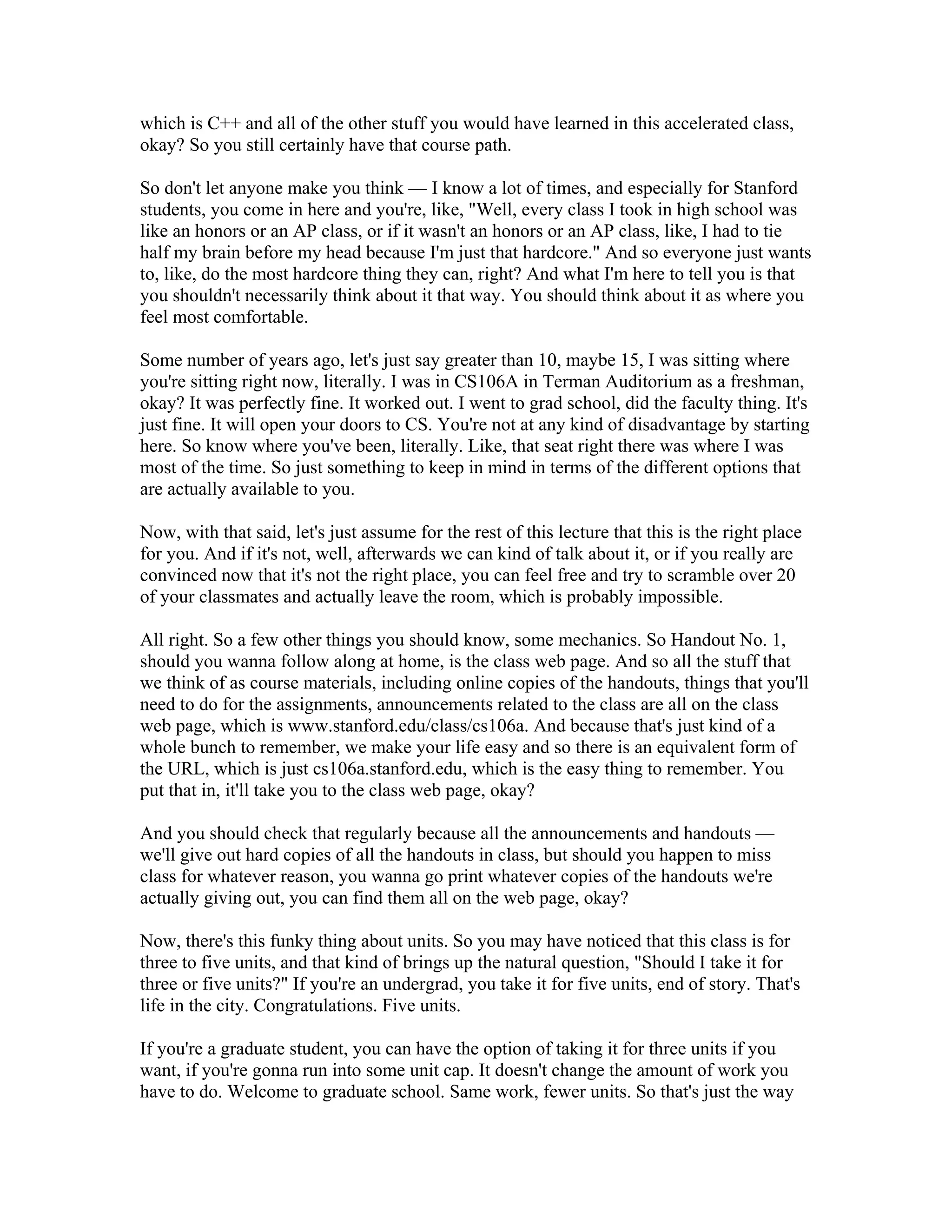 which is C++ and all of the other stuff you would have learned in this accelerated class, 
okay? So you still certainly have that course path. 
So don't let anyone make you think — I know a lot of times, and especially for Stanford 
students, you come in here and you're, like, "Well, every class I took in high school was 
like an honors or an AP class, or if it wasn't an honors or an AP class, like, I had to tie 
half my brain before my head because I'm just that hardcore." And so everyone just wants 
to, like, do the most hardcore thing they can, right? And what I'm here to tell you is that 
you shouldn't necessarily think about it that way. You should think about it as where you 
feel most comfortable. 
Some number of years ago, let's just say greater than 10, maybe 15, I was sitting where 
you're sitting right now, literally. I was in CS106A in Terman Auditorium as a freshman, 
okay? It was perfectly fine. It worked out. I went to grad school, did the faculty thing. It's 
just fine. It will open your doors to CS. You're not at any kind of disadvantage by starting 
here. So know where you've been, literally. Like, that seat right there was where I was 
most of the time. So just something to keep in mind in terms of the different options that 
are actually available to you. 
Now, with that said, let's just assume for the rest of this lecture that this is the right place 
for you. And if it's not, well, afterwards we can kind of talk about it, or if you really are 
convinced now that it's not the right place, you can feel free and try to scramble over 20 
of your classmates and actually leave the room, which is probably impossible. 
All right. So a few other things you should know, some mechanics. So Handout No. 1, 
should you wanna follow along at home, is the class web page. And so all the stuff that 
we think of as course materials, including online copies of the handouts, things that you'll 
need to do for the assignments, announcements related to the class are all on the class 
web page, which is www.stanford.edu/class/cs106a. And because that's just kind of a 
whole bunch to remember, we make your life easy and so there is an equivalent form of 
the URL, which is just cs106a.stanford.edu, which is the easy thing to remember. You 
put that in, it'll take you to the class web page, okay? 
And you should check that regularly because all the announcements and handouts — 
we'll give out hard copies of all the handouts in class, but should you happen to miss 
class for whatever reason, you wanna go print whatever copies of the handouts we're 
actually giving out, you can find them all on the web page, okay? 
Now, there's this funky thing about units. So you may have noticed that this class is for 
three to five units, and that kind of brings up the natural question, "Should I take it for 
three or five units?" If you're an undergrad, you take it for five units, end of story. That's 
life in the city. Congratulations. Five units. 
If you're a graduate student, you can have the option of taking it for three units if you 
want, if you're gonna run into some unit cap. It doesn't change the amount of work you 
have to do. Welcome to graduate school. Same work, fewer units. So that's just the way 
 