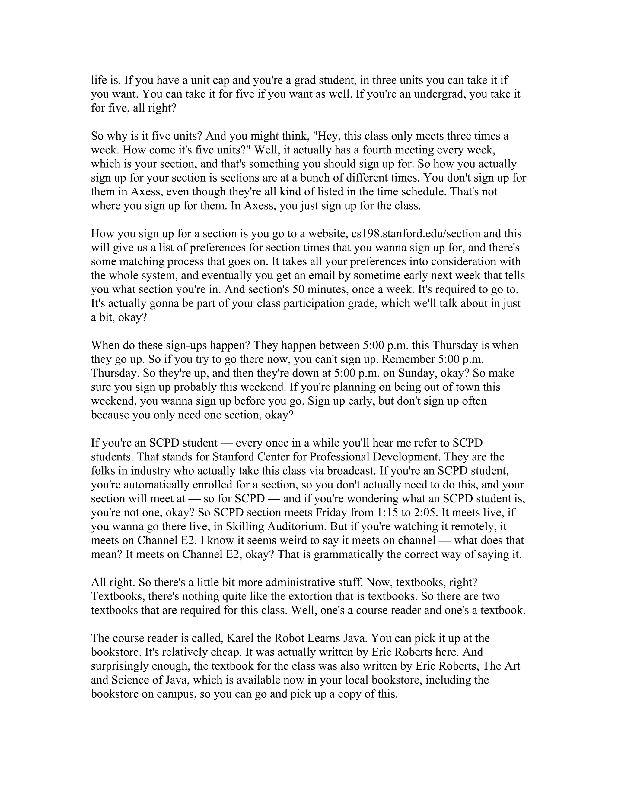 life is. If you have a unit cap and you're a grad student, in three units you can take it if 
you want. You can take it for five if you want as well. If you're an undergrad, you take it 
for five, all right? 
So why is it five units? And you might think, "Hey, this class only meets three times a 
week. How come it's five units?" Well, it actually has a fourth meeting every week, 
which is your section, and that's something you should sign up for. So how you actually 
sign up for your section is sections are at a bunch of different times. You don't sign up for 
them in Axess, even though they're all kind of listed in the time schedule. That's not 
where you sign up for them. In Axess, you just sign up for the class. 
How you sign up for a section is you go to a website, cs198.stanford.edu/section and this 
will give us a list of preferences for section times that you wanna sign up for, and there's 
some matching process that goes on. It takes all your preferences into consideration with 
the whole system, and eventually you get an email by sometime early next week that tells 
you what section you're in. And section's 50 minutes, once a week. It's required to go to. 
It's actually gonna be part of your class participation grade, which we'll talk about in just 
a bit, okay? 
When do these sign-ups happen? They happen between 5:00 p.m. this Thursday is when 
they go up. So if you try to go there now, you can't sign up. Remember 5:00 p.m. 
Thursday. So they're up, and then they're down at 5:00 p.m. on Sunday, okay? So make 
sure you sign up probably this weekend. If you're planning on being out of town this 
weekend, you wanna sign up before you go. Sign up early, but don't sign up often 
because you only need one section, okay? 
If you're an SCPD student — every once in a while you'll hear me refer to SCPD 
students. That stands for Stanford Center for Professional Development. They are the 
folks in industry who actually take this class via broadcast. If you're an SCPD student, 
you're automatically enrolled for a section, so you don't actually need to do this, and your 
section will meet at — so for SCPD — and if you're wondering what an SCPD student is, 
you're not one, okay? So SCPD section meets Friday from 1:15 to 2:05. It meets live, if 
you wanna go there live, in Skilling Auditorium. But if you're watching it remotely, it 
meets on Channel E2. I know it seems weird to say it meets on channel — what does that 
mean? It meets on Channel E2, okay? That is grammatically the correct way of saying it. 
All right. So there's a little bit more administrative stuff. Now, textbooks, right? 
Textbooks, there's nothing quite like the extortion that is textbooks. So there are two 
textbooks that are required for this class. Well, one's a course reader and one's a textbook. 
The course reader is called, Karel the Robot Learns Java. You can pick it up at the 
bookstore. It's relatively cheap. It was actually written by Eric Roberts here. And 
surprisingly enough, the textbook for the class was also written by Eric Roberts, The Art 
and Science of Java, which is available now in your local bookstore, including the 
bookstore on campus, so you can go and pick up a copy of this. 
 