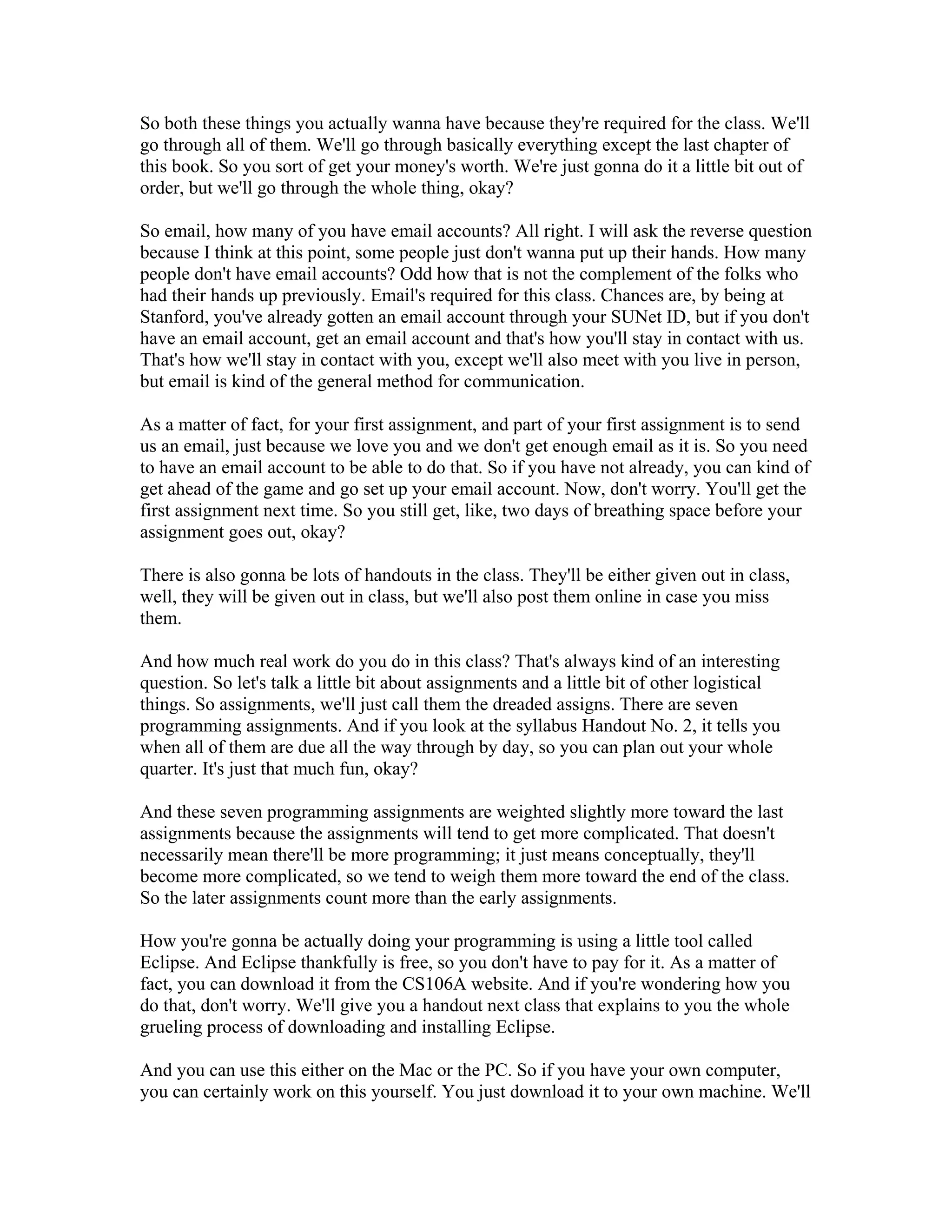 So both these things you actually wanna have because they're required for the class. We'll 
go through all of them. We'll go through basically everything except the last chapter of 
this book. So you sort of get your money's worth. We're just gonna do it a little bit out of 
order, but we'll go through the whole thing, okay? 
So email, how many of you have email accounts? All right. I will ask the reverse question 
because I think at this point, some people just don't wanna put up their hands. How many 
people don't have email accounts? Odd how that is not the complement of the folks who 
had their hands up previously. Email's required for this class. Chances are, by being at 
Stanford, you've already gotten an email account through your SUNet ID, but if you don't 
have an email account, get an email account and that's how you'll stay in contact with us. 
That's how we'll stay in contact with you, except we'll also meet with you live in person, 
but email is kind of the general method for communication. 
As a matter of fact, for your first assignment, and part of your first assignment is to send 
us an email, just because we love you and we don't get enough email as it is. So you need 
to have an email account to be able to do that. So if you have not already, you can kind of 
get ahead of the game and go set up your email account. Now, don't worry. You'll get the 
first assignment next time. So you still get, like, two days of breathing space before your 
assignment goes out, okay? 
There is also gonna be lots of handouts in the class. They'll be either given out in class, 
well, they will be given out in class, but we'll also post them online in case you miss 
them. 
And how much real work do you do in this class? That's always kind of an interesting 
question. So let's talk a little bit about assignments and a little bit of other logistical 
things. So assignments, we'll just call them the dreaded assigns. There are seven 
programming assignments. And if you look at the syllabus Handout No. 2, it tells you 
when all of them are due all the way through by day, so you can plan out your whole 
quarter. It's just that much fun, okay? 
And these seven programming assignments are weighted slightly more toward the last 
assignments because the assignments will tend to get more complicated. That doesn't 
necessarily mean there'll be more programming; it just means conceptually, they'll 
become more complicated, so we tend to weigh them more toward the end of the class. 
So the later assignments count more than the early assignments. 
How you're gonna be actually doing your programming is using a little tool called 
Eclipse. And Eclipse thankfully is free, so you don't have to pay for it. As a matter of 
fact, you can download it from the CS106A website. And if you're wondering how you 
do that, don't worry. We'll give you a handout next class that explains to you the whole 
grueling process of downloading and installing Eclipse. 
And you can use this either on the Mac or the PC. So if you have your own computer, 
you can certainly work on this yourself. You just download it to your own machine. We'll 
 