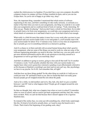 explain the whole process in a handout. If you don't have your own computer, the public 
computer clusters on campus will have Eclipse installed on them, and so you can use 
Eclipse there. So you're sort of happy to go either way, okay? 
Now, the important thing, remember I mentioned that whole notion of software 
engineering in the class, and that's something we take really seriously, so seriously as a 
matter of fact that when you turn in your assignments, one thing we could do is we could 
take your assignments and we could just kind of look at it and go, "Yeah, interesting, 'B.' 
Here you go. Thanks for playing." And you don't learn a whole lot from them. So in order 
to actually learn a lot from your assignments, we could take your assignment and write a 
whole bunch of comments on it and hand it back to you. Even that's kind of not enough. 
What really is a little bit more that makes it more fun is every week after you turn in your 
assignment and your section leader looks it over and grades it, you'll actually meet with 
your section leader for about 10 to 15 minutes every week or every time an assignment is 
due to actually go over in something referred to as interactive grading. 
And it's a chance to sit there and talk with an actual human being about what's good in 
your assignment, what are some of the things you need to work on, what are some of the 
software engineering principles you need to develop. And that way, you can really sort of 
get more detailed information and be able to ask questions to develop yourself as a 
programmer as well as get help if you need help, okay? 
And that's in addition to going to section, going to class and all that stuff. So it's another 
15 minutes a week. You'll actually schedule that time with your section leader on a 
regular basis when you're gonna have interactive grading or just affectionately referred to 
as IGs because at Stanford, everything's just short and we just can't say, like, psychology; 
we have to say psyche. So it's IG. Just remember that, all right? 
And then how are these things graded? So the other thing we could do is I told you we 
could just write "B" and hand it back to you. But we found that that's not really great 
because people get all wrapped around the axle about the grade. 
And so for a while, we did numbers and we're, like, huh, why don't we give a number 
between 1 and 20? And so what happens there? People get all wrapped around the axle 
about numbers. 
So then we thought, huh, what was a happier time when we were in school? I remember 
when we were in school, and we used to get back assignments and they had, like, smiley 
faces on them. Well, we can't do that because then it doesn't appear to be a rigorous 
Stanford class. 
So instead of the smiley face, we come up with something else, which looks surprisingly 
like this. It's kind of involved to actually draw, so I need to erase the board to do it. 
Check. That's kind of the beginning of our grading scale, okay? 
 