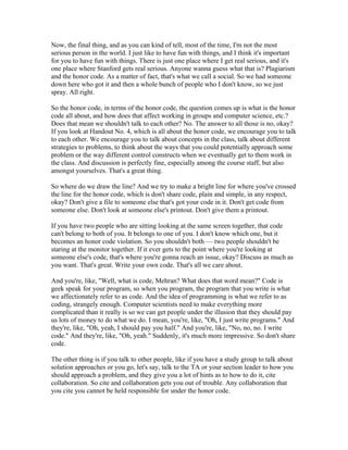 Now, the final thing, and as you can kind of tell, most of the time, I'm not the most 
serious person in the world. I just like to have fun with things, and I think it's important 
for you to have fun with things. There is just one place where I get real serious, and it's 
one place where Stanford gets real serious. Anyone wanna guess what that is? Plagiarism 
and the honor code. As a matter of fact, that's what we call a social. So we had someone 
down here who got it and then a whole bunch of people who I don't know, so we just 
spray. All right. 
So the honor code, in terms of the honor code, the question comes up is what is the honor 
code all about, and how does that affect working in groups and computer science, etc.? 
Does that mean we shouldn't talk to each other? No. The answer to all those is no, okay? 
If you look at Handout No. 4, which is all about the honor code, we encourage you to talk 
to each other. We encourage you to talk about concepts in the class, talk about different 
strategies to problems, to think about the ways that you could potentially approach some 
problem or the way different control constructs when we eventually get to them work in 
the class. And discussion is perfectly fine, especially among the course staff, but also 
amongst yourselves. That's a great thing. 
So where do we draw the line? And we try to make a bright line for where you've crossed 
the line for the honor code, which is don't share code, plain and simple, in any respect, 
okay? Don't give a file to someone else that's got your code in it. Don't get code from 
someone else. Don't look at someone else's printout. Don't give them a printout. 
If you have two people who are sitting looking at the same screen together, that code 
can't belong to both of you. It belongs to one of you. I don't know which one, but it 
becomes an honor code violation. So you shouldn't both — two people shouldn't be 
staring at the monitor together. If it ever gets to the point where you're looking at 
someone else's code, that's where you're gonna reach an issue, okay? Discuss as much as 
you want. That's great. Write your own code. That's all we care about. 
And you're, like, "Well, what is code, Mehran? What does that word mean?" Code is 
geek speak for your program, so when you program, the program that you write is what 
we affectionately refer to as code. And the idea of programming is what we refer to as 
coding, strangely enough. Computer scientists need to make everything more 
complicated than it really is so we can get people under the illusion that they should pay 
us lots of money to do what we do. I mean, you're, like, "Oh, I just write programs." And 
they're, like, "Oh, yeah, I should pay you half." And you're, like, "No, no, no. I write 
code." And they're, like, "Oh, yeah." Suddenly, it's much more impressive. So don't share 
code. 
The other thing is if you talk to other people, like if you have a study group to talk about 
solution approaches or you go, let's say, talk to the TA or your section leader to how you 
should approach a problem, and they give you a lot of hints as to how to do it, cite 
collaboration. So cite and collaboration gets you out of trouble. Any collaboration that 
you cite you cannot be held responsible for under the honor code. 
 