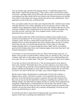 You can actually copy someone else's program and say, "I copied this program from 
Mary Smith." And I'll look at that and say, "They cited it," and it will warm the cockles 
of my heart. And Mary Smith will get full credit, and you'll get a zero because you copied 
your program from Mary Smith, but it's not an honor code violation because you cited the 
work, okay? So the bottom line is keep yourself safe and cite your collaborations. And I 
guarantee you most of the time, you'll be just fine. 
Now, you might wonder why do I make such a big deal about this. And the reason I make 
a big deal about this is for a while, thankfully it's not true anymore, but for a while, the 
computer science department actually had more honor code violations than the rest of the 
university combined. Take everything else in the university, put them all together, they 
were like over here. And we're, like, we're computer science, which is not a fun 
distinction to have, let me tell you. 
And you might wonder why is that? Is that because computer science people are just 
mischievous and dishonest? No. It's because it's easier to catch honor code violations in 
computer science. We have a whole bunch of tools that allow us — then we take all your 
programs and we run them through this tool, and it compares them not only to everyone 
else in here, but, like, to everyone from the last, like, X years where X is the large 
number of people who've ever gone through the classes, right? And it's an extremely 
good tool from finding where honor code violations happen, from where they don't. And 
it doesn't find spurious violations. 
To be honest, I've never lost an honor code case. When I find an honor code case, it is 
blatant. And you take it to judicial affairs, and they look at it, and they're, like, yeah, this 
is blatant. And I take it to the student, and every student I've ever confronted them with 
never said, "No, no, no. I didn't cheat." They said, "You caught me," okay? So it's blatant. 
It's not like, oh, there's some little line in it, "Oh, am I gonna need to worry about an 
honor code violation?" Remember those rules, you have nothing to worry about in this 
class. It's people who go and, like, fish out printouts from the recycle bins and copy other 
people's code that are the people we catch, right? It's blatant cheating that we catch. But 
we catch it. We catch it all the time. So I hope, I pray it doesn't happen in this class. 
But the reason I make a big deal about it is historically if I look at the evidence, it 
happens and we catch it. And when we catch it, we're required by the university to 
prosecute. And I feel bad because usually it's someone who just made a bad call, like, 
they were up way too late the night before working on something else, and they're not 
thinking straight. And rather than just taking a late day or turning in their assignment late 
and getting a slight penalty on it beyond their two free late days, they decide to cheat. 
And that's just always the wrong call, okay? So you just don't wanna put yourself in that 
situation. So I get real serious about it for a moment, and hopefully it won't be an issue 
and we can just kind of go on, okay? 
So with that said, that's a whole bunch of logistical stuff. Any questions about the 
logistics of this class or anything I just talked about? Uh huh? 
 