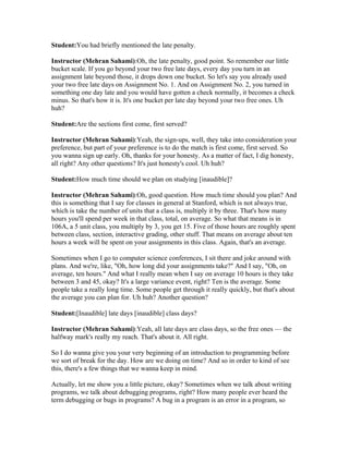 Student:You had briefly mentioned the late penalty. 
Instructor (Mehran Sahami):Oh, the late penalty, good point. So remember our little 
bucket scale. If you go beyond your two free late days, every day you turn in an 
assignment late beyond those, it drops down one bucket. So let's say you already used 
your two free late days on Assignment No. 1. And on Assignment No. 2, you turned in 
something one day late and you would have gotten a check normally, it becomes a check 
minus. So that's how it is. It's one bucket per late day beyond your two free ones. Uh 
huh? 
Student:Are the sections first come, first served? 
Instructor (Mehran Sahami):Yeah, the sign-ups, well, they take into consideration your 
preference, but part of your preference is to do the match is first come, first served. So 
you wanna sign up early. Oh, thanks for your honesty. As a matter of fact, I dig honesty, 
all right? Any other questions? It's just honesty's cool. Uh huh? 
Student:How much time should we plan on studying [inaudible]? 
Instructor (Mehran Sahami):Oh, good question. How much time should you plan? And 
this is something that I say for classes in general at Stanford, which is not always true, 
which is take the number of units that a class is, multiply it by three. That's how many 
hours you'll spend per week in that class, total, on average. So what that means is in 
106A, a 5 unit class, you multiply by 3, you get 15. Five of those hours are roughly spent 
between class, section, interactive grading, other stuff. That means on average about ten 
hours a week will be spent on your assignments in this class. Again, that's an average. 
Sometimes when I go to computer science conferences, I sit there and joke around with 
plans. And we're, like, "Oh, how long did your assignments take?" And I say, "Oh, on 
average, ten hours." And what I really mean when I say on average 10 hours is they take 
between 3 and 45, okay? It's a large variance event, right? Ten is the average. Some 
people take a really long time. Some people get through it really quickly, but that's about 
the average you can plan for. Uh huh? Another question? 
Student:[Inaudible] late days [inaudible] class days? 
Instructor (Mehran Sahami):Yeah, all late days are class days, so the free ones — the 
halfway mark's really my reach. That's about it. All right. 
So I do wanna give you your very beginning of an introduction to programming before 
we sort of break for the day. How are we doing on time? And so in order to kind of see 
this, there's a few things that we wanna keep in mind. 
Actually, let me show you a little picture, okay? Sometimes when we talk about writing 
programs, we talk about debugging programs, right? How many people ever heard the 
term debugging or bugs in programs? A bug in a program is an error in a program, so 
 