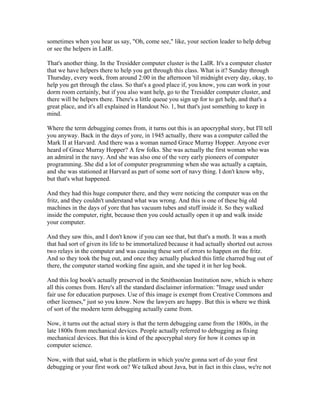 sometimes when you hear us say, "Oh, come see," like, your section leader to help debug 
or see the helpers in LaIR. 
That's another thing. In the Tresidder computer cluster is the LaIR. It's a computer cluster 
that we have helpers there to help you get through this class. What is it? Sunday through 
Thursday, every week, from around 2:00 in the afternoon 'til midnight every day, okay, to 
help you get through the class. So that's a good place if, you know, you can work in your 
dorm room certainly, but if you also want help, go to the Tresidder computer cluster, and 
there will be helpers there. There's a little queue you sign up for to get help, and that's a 
great place, and it's all explained in Handout No. 1, but that's just something to keep in 
mind. 
Where the term debugging comes from, it turns out this is an apocryphal story, but I'll tell 
you anyway. Back in the days of yore, in 1945 actually, there was a computer called the 
Mark II at Harvard. And there was a woman named Grace Murray Hopper. Anyone ever 
heard of Grace Murray Hopper? A few folks. She was actually the first woman who was 
an admiral in the navy. And she was also one of the very early pioneers of computer 
programming. She did a lot of computer programming when she was actually a captain, 
and she was stationed at Harvard as part of some sort of navy thing. I don't know why, 
but that's what happened. 
And they had this huge computer there, and they were noticing the computer was on the 
fritz, and they couldn't understand what was wrong. And this is one of these big old 
machines in the days of yore that has vacuum tubes and stuff inside it. So they walked 
inside the computer, right, because then you could actually open it up and walk inside 
your computer. 
And they saw this, and I don't know if you can see that, but that's a moth. It was a moth 
that had sort of given its life to be immortalized because it had actually shorted out across 
two relays in the computer and was causing these sort of errors to happen on the fritz. 
And so they took the bug out, and once they actually plucked this little charred bug out of 
there, the computer started working fine again, and she taped it in her log book. 
And this log book's actually preserved in the Smithsonian Institution now, which is where 
all this comes from. Here's all the standard disclaimer information: "Image used under 
fair use for education purposes. Use of this image is exempt from Creative Commons and 
other licenses," just so you know. Now the lawyers are happy. But this is where we think 
of sort of the modern term debugging actually came from. 
Now, it turns out the actual story is that the term debugging came from the 1800s, in the 
late 1800s from mechanical devices. People actually referred to debugging as fixing 
mechanical devices. But this is kind of the apocryphal story for how it comes up in 
computer science. 
Now, with that said, what is the platform in which you're gonna sort of do your first 
debugging or your first work on? We talked about Java, but in fact in this class, we're not 
 