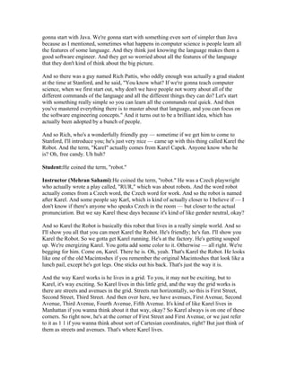 gonna start with Java. We're gonna start with something even sort of simpler than Java 
because as I mentioned, sometimes what happens in computer science is people learn all 
the features of some language. And they think just knowing the language makes them a 
good software engineer. And they get so worried about all the features of the language 
that they don't kind of think about the big picture. 
And so there was a guy named Rich Pattis, who oddly enough was actually a grad student 
at the time at Stanford, and he said, "You know what? If we're gonna teach computer 
science, when we first start out, why don't we have people not worry about all of the 
different commands of the language and all the different things they can do? Let's start 
with something really simple so you can learn all the commands real quick. And then 
you've mastered everything there is to master about that language, and you can focus on 
the software engineering concepts." And it turns out to be a brilliant idea, which has 
actually been adopted by a bunch of people. 
And so Rich, who's a wonderfully friendly guy — sometime if we get him to come to 
Stanford, I'll introduce you; he's just very nice — came up with this thing called Karel the 
Robot. And the term, "Karel" actually comes from Karel Capek. Anyone know who he 
is? Oh, free candy. Uh huh? 
Student:He coined the term, "robot." 
Instructor (Mehran Sahami):He coined the term, "robot." He was a Czech playwright 
who actually wrote a play called, "RUR," which was about robots. And the word robot 
actually comes from a Czech word, the Czech word for work. And so the robot is named 
after Karel. And some people say Karl, which is kind of actually closer to I believe if — I 
don't know if there's anyone who speaks Czech in the room — but closer to the actual 
pronunciation. But we say Karel these days because it's kind of like gender neutral, okay? 
And so Karel the Robot is basically this robot that lives in a really simple world. And so 
I'll show you all that you can meet Karel the Robot. He's friendly; he's fun. I'll show you 
Karel the Robot. So we gotta get Karel running. He's at the factory. He's getting souped 
up. We're energizing Karel. You gotta add some color to it. Otherwise — all right. We're 
begging for him. Come on, Karel. There he is. Oh, yeah. That's Karel the Robot. He looks 
like one of the old Macintoshes if you remember the original Macintoshes that look like a 
lunch pail, except he's got legs. One sticks out his back. That's just the way it is. 
And the way Karel works is he lives in a grid. To you, it may not be exciting, but to 
Karel, it's way exciting. So Karel lives in this little grid, and the way the grid works is 
there are streets and avenues in the grid. Streets run horizontally, so this is First Street, 
Second Street, Third Street. And then over here, we have avenues, First Avenue, Second 
Avenue, Third Avenue, Fourth Avenue, Fifth Avenue. It's kind of like Karel lives in 
Manhattan if you wanna think about it that way, okay? So Karel always is on one of these 
corners. So right now, he's at the corner of First Street and First Avenue, or we just refer 
to it as 1 1 if you wanna think about sort of Cartesian coordinates, right? But just think of 
them as streets and avenues. That's where Karel lives. 
 