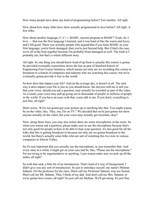 How many people have done any kind of programming before? Fair number. All right. 
How about how many folks have done actually programmed in Java before? All right. A 
few folks. 
How about another language, C, C++, BASIC, anyone program in BASIC? Yeah, oh, I 
love — that was the first language I learned, and it was kind of like the warm and fuzzy, 
and I felt good. There was actually people who argued that if you learn BASIC as your 
first language, you're brain damaged, then you're just beyond help. But if that's the case, 
we're all in the boat together because I'm probably brain damaged as well. The truth is I 
probably am, but that's a whole different story. 
All right. So one thing you should know kind of up front is actually this course is gonna 
be provided eventually somewhere down the line as part of Stanford School of 
Engineering Free Course Initiative, which means not only are we recording this course to 
broadcast to a bunch of companies and industry who are watching this course, but we're 
eventually gonna provide it free to the world. 
So how does that impact your life? And on the average day, it doesn't at all. The only 
way it does impact your life is just so you should know, the lawyers told me to tell you 
that your voice, should you ask a question, may actually be recorded as part of the video. 
As a result, your voice may end up going out to thousands of people or millions of people 
in the world. If you have an issue with that, come talk to me. If you don't, everything is 
just fine, all right? 
Don't worry. We're not gonna put your picture up or anything like that. You might wanna 
be on the video, like, "Hey, ma, I'm on TV." We decided that we're just gonna not show 
anyone actually on the video, but your voice may actually get recorded, okay? 
Now, along those lines, you may also notice there are some microphones in the room. So 
when you wanna ask a question, please make sure to use the microphone because that's 
not only good for people in here to be able to hear your question, it's also good for all the 
folks that this is getting broadcast to because not only are we gonna broadcast to the 
world, but there's actually some folks who are sort of watching this live now in various 
companies in Silicon Valley. 
So it's real important that you actually use the microphone, so just remember that. And 
every once in a while, I might get on your case and be, like, "Please use the microphone." 
I'm not trying to be argumentative or anything. I just wanna make sure we pick up all the 
audio, all right? 
So with that said, a little bit of an introduction. That's kind of a way of background. I 
didn't give you any sort of introduction. So just to introduce myself, my name's Mehran 
Sahami. I'm the professor for the class. Don't call my Professor Sahami, way too formal. 
Don't call me Mr. Sahami. That, I think of my dad. And don't call me Mrs. Sahami, or 
we're gonna have issues, all right? So just call me Mehran. We'll get along. It's just fine, 
 