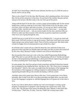 all right? It's to keep things a little bit more informal, but that way it's a little bit easier to 
discuss stuff as you go along. 
There is also a head TA for the class, Ben Newman, who's standing up there. Get to know 
Ben. He has all the real power in this class. I'm just kind of the monkey that gets up here 
and gives the lectures. But Ben really is the one who's got all the power. 
Along with the head TA for the class, we have a large section leading staff. So the section 
leaders here, could you stand up if you're here? They're kind of all over the place, some 
over here, some over there, and some over there. As you can see, there's a pretty large 
number of folks. And this isn't even all of them. We sort of have more — we just can't 
stuff them all into the room — who are section leaders for the class, and these folks are 
all here to make sure that everyone in this class has as good an experience as possible 
when we're sort of going through the class. 
And the best way to reach all of us is email. So on Handout No. 1, you get my email and 
Ben's email. We'll tell you how to sign up for section. That's how you'll meet your section 
leader and get your section leader's email. That will all be coming soon. But email really 
is kind of a happy form of communication to get a hold of us, okay? 
So with that said, I wanna tell you a little bit about this class and kind of what we're 
gonna do in here and what you should expect and make sure that you don't feel scared off 
by this class, okay? Because it really is meant to sort of be an interesting time. 
But one question that comes up is why is this class called Programming Methodology, 
right? Why don't we just call this class, like, Programming with Java? And the real reason 
for that is that programming methodology is about good software engineering principles. 
It's about something that's much larger than just programming. 
So some people, like, they'll go and get a book somewhere and they'll think they learned 
how to program by just reading the book. And they're, like, "Oh, I know how to program. 
Isn't that great?" And it's, like, yeah, you might know the mechanics of the language, but 
the mechanics of the language are nothing compared to understanding the software 
engineering principles that go into actually developing a software system. 
And that's what you're gonna learn about in this class. You're gonna learn a lot of those 
principles. But in order to be able to use those principles and apply them, you also need 
to have the language to program in, and that language that we're gonna use in this class is 
Java. 
So the way I like to think about it and the way I tell a lot of people is writing a good 
program or learning how to program is like learning to be a good essay writer. And 
you're, like, "Oh, but part of the reason I'm taking this class, Mehran, is that I don't like 
writing essays." That's fine. It's okay. Trust me. I didn't like writing essays either. 
 