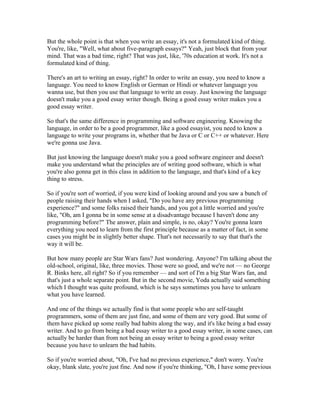 But the whole point is that when you write an essay, it's not a formulated kind of thing. 
You're, like, "Well, what about five-paragraph essays?" Yeah, just block that from your 
mind. That was a bad time, right? That was just, like, '70s education at work. It's not a 
formulated kind of thing. 
There's an art to writing an essay, right? In order to write an essay, you need to know a 
language. You need to know English or German or Hindi or whatever language you 
wanna use, but then you use that language to write an essay. Just knowing the language 
doesn't make you a good essay writer though. Being a good essay writer makes you a 
good essay writer. 
So that's the same difference in programming and software engineering. Knowing the 
language, in order to be a good programmer, like a good essayist, you need to know a 
language to write your programs in, whether that be Java or C or C++ or whatever. Here 
we're gonna use Java. 
But just knowing the language doesn't make you a good software engineer and doesn't 
make you understand what the principles are of writing good software, which is what 
you're also gonna get in this class in addition to the language, and that's kind of a key 
thing to stress. 
So if you're sort of worried, if you were kind of looking around and you saw a bunch of 
people raising their hands when I asked, "Do you have any previous programming 
experience?" and some folks raised their hands, and you got a little worried and you're 
like, "Oh, am I gonna be in some sense at a disadvantage because I haven't done any 
programming before?" The answer, plain and simple, is no, okay? You're gonna learn 
everything you need to learn from the first principle because as a matter of fact, in some 
cases you might be in slightly better shape. That's not necessarily to say that that's the 
way it will be. 
But how many people are Star Wars fans? Just wondering. Anyone? I'm talking about the 
old-school, original, like, three movies. Those were so good, and we're not — no George 
R. Binks here, all right? So if you remember — and sort of I'm a big Star Wars fan, and 
that's just a whole separate point. But in the second movie, Yoda actually said something 
which I thought was quite profound, which is he says sometimes you have to unlearn 
what you have learned. 
And one of the things we actually find is that some people who are self-taught 
programmers, some of them are just fine, and some of them are very good. But some of 
them have picked up some really bad habits along the way, and it's like being a bad essay 
writer. And to go from being a bad essay writer to a good essay writer, in some cases, can 
actually be harder than from not being an essay writer to being a good essay writer 
because you have to unlearn the bad habits. 
So if you're worried about, "Oh, I've had no previous experience," don't worry. You're 
okay, blank slate, you're just fine. And now if you're thinking, "Oh, I have some previous 
 