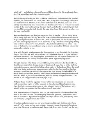 which is C++ and all of the other stuff you would have learned in this accelerated class, 
okay? So you still certainly have that course path. 
So don't let anyone make you think — I know a lot of times, and especially for Stanford 
students, you come in here and you're, like, "Well, every class I took in high school was 
like an honors or an AP class, or if it wasn't an honors or an AP class, like, I had to tie 
half my brain before my head because I'm just that hardcore." And so everyone just wants 
to, like, do the most hardcore thing they can, right? And what I'm here to tell you is that 
you shouldn't necessarily think about it that way. You should think about it as where you 
feel most comfortable. 
Some number of years ago, let's just say greater than 10, maybe 15, I was sitting where 
you're sitting right now, literally. I was in CS106A in Terman Auditorium as a freshman, 
okay? It was perfectly fine. It worked out. I went to grad school, did the faculty thing. It's 
just fine. It will open your doors to CS. You're not at any kind of disadvantage by starting 
here. So know where you've been, literally. Like, that seat right there was where I was 
most of the time. So just something to keep in mind in terms of the different options that 
are actually available to you. 
Now, with that said, let's just assume for the rest of this lecture that this is the right place 
for you. And if it's not, well, afterwards we can kind of talk about it, or if you really are 
convinced now that it's not the right place, you can feel free and try to scramble over 20 
of your classmates and actually leave the room, which is probably impossible. 
All right. So a few other things you should know, some mechanics. So Handout No. 1, 
should you wanna follow along at home, is the class web page. And so all the stuff that 
we think of as course materials, including online copies of the handouts, things that you'll 
need to do for the assignments, announcements related to the class are all on the class 
web page, which is www.stanford.edu/class/cs106a. And because that's just kind of a 
whole bunch to remember, we make your life easy and so there is an equivalent form of 
the URL, which is just cs106a.stanford.edu, which is the easy thing to remember. You 
put that in, it'll take you to the class web page, okay? 
And you should check that regularly because all the announcements and handouts — 
we'll give out hard copies of all the handouts in class, but should you happen to miss 
class for whatever reason, you wanna go print whatever copies of the handouts we're 
actually giving out, you can find them all on the web page, okay? 
Now, there's this funky thing about units. So you may have noticed that this class is for 
three to five units, and that kind of brings up the natural question, "Should I take it for 
three or five units?" If you're an undergrad, you take it for five units, end of story. That's 
life in the city. Congratulations. Five units. 
If you're a graduate student, you can have the option of taking it for three units if you 
want, if you're gonna run into some unit cap. It doesn't change the amount of work you 
have to do. Welcome to graduate school. Same work, fewer units. So that's just the way 
 
