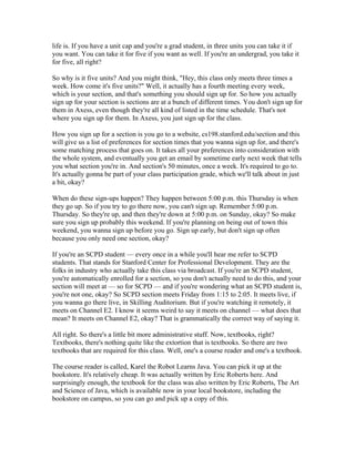 life is. If you have a unit cap and you're a grad student, in three units you can take it if 
you want. You can take it for five if you want as well. If you're an undergrad, you take it 
for five, all right? 
So why is it five units? And you might think, "Hey, this class only meets three times a 
week. How come it's five units?" Well, it actually has a fourth meeting every week, 
which is your section, and that's something you should sign up for. So how you actually 
sign up for your section is sections are at a bunch of different times. You don't sign up for 
them in Axess, even though they're all kind of listed in the time schedule. That's not 
where you sign up for them. In Axess, you just sign up for the class. 
How you sign up for a section is you go to a website, cs198.stanford.edu/section and this 
will give us a list of preferences for section times that you wanna sign up for, and there's 
some matching process that goes on. It takes all your preferences into consideration with 
the whole system, and eventually you get an email by sometime early next week that tells 
you what section you're in. And section's 50 minutes, once a week. It's required to go to. 
It's actually gonna be part of your class participation grade, which we'll talk about in just 
a bit, okay? 
When do these sign-ups happen? They happen between 5:00 p.m. this Thursday is when 
they go up. So if you try to go there now, you can't sign up. Remember 5:00 p.m. 
Thursday. So they're up, and then they're down at 5:00 p.m. on Sunday, okay? So make 
sure you sign up probably this weekend. If you're planning on being out of town this 
weekend, you wanna sign up before you go. Sign up early, but don't sign up often 
because you only need one section, okay? 
If you're an SCPD student — every once in a while you'll hear me refer to SCPD 
students. That stands for Stanford Center for Professional Development. They are the 
folks in industry who actually take this class via broadcast. If you're an SCPD student, 
you're automatically enrolled for a section, so you don't actually need to do this, and your 
section will meet at — so for SCPD — and if you're wondering what an SCPD student is, 
you're not one, okay? So SCPD section meets Friday from 1:15 to 2:05. It meets live, if 
you wanna go there live, in Skilling Auditorium. But if you're watching it remotely, it 
meets on Channel E2. I know it seems weird to say it meets on channel — what does that 
mean? It meets on Channel E2, okay? That is grammatically the correct way of saying it. 
All right. So there's a little bit more administrative stuff. Now, textbooks, right? 
Textbooks, there's nothing quite like the extortion that is textbooks. So there are two 
textbooks that are required for this class. Well, one's a course reader and one's a textbook. 
The course reader is called, Karel the Robot Learns Java. You can pick it up at the 
bookstore. It's relatively cheap. It was actually written by Eric Roberts here. And 
surprisingly enough, the textbook for the class was also written by Eric Roberts, The Art 
and Science of Java, which is available now in your local bookstore, including the 
bookstore on campus, so you can go and pick up a copy of this. 
 