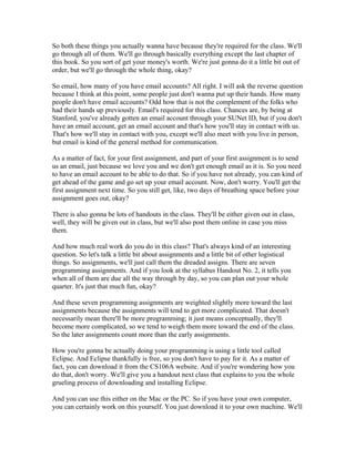 So both these things you actually wanna have because they're required for the class. We'll 
go through all of them. We'll go through basically everything except the last chapter of 
this book. So you sort of get your money's worth. We're just gonna do it a little bit out of 
order, but we'll go through the whole thing, okay? 
So email, how many of you have email accounts? All right. I will ask the reverse question 
because I think at this point, some people just don't wanna put up their hands. How many 
people don't have email accounts? Odd how that is not the complement of the folks who 
had their hands up previously. Email's required for this class. Chances are, by being at 
Stanford, you've already gotten an email account through your SUNet ID, but if you don't 
have an email account, get an email account and that's how you'll stay in contact with us. 
That's how we'll stay in contact with you, except we'll also meet with you live in person, 
but email is kind of the general method for communication. 
As a matter of fact, for your first assignment, and part of your first assignment is to send 
us an email, just because we love you and we don't get enough email as it is. So you need 
to have an email account to be able to do that. So if you have not already, you can kind of 
get ahead of the game and go set up your email account. Now, don't worry. You'll get the 
first assignment next time. So you still get, like, two days of breathing space before your 
assignment goes out, okay? 
There is also gonna be lots of handouts in the class. They'll be either given out in class, 
well, they will be given out in class, but we'll also post them online in case you miss 
them. 
And how much real work do you do in this class? That's always kind of an interesting 
question. So let's talk a little bit about assignments and a little bit of other logistical 
things. So assignments, we'll just call them the dreaded assigns. There are seven 
programming assignments. And if you look at the syllabus Handout No. 2, it tells you 
when all of them are due all the way through by day, so you can plan out your whole 
quarter. It's just that much fun, okay? 
And these seven programming assignments are weighted slightly more toward the last 
assignments because the assignments will tend to get more complicated. That doesn't 
necessarily mean there'll be more programming; it just means conceptually, they'll 
become more complicated, so we tend to weigh them more toward the end of the class. 
So the later assignments count more than the early assignments. 
How you're gonna be actually doing your programming is using a little tool called 
Eclipse. And Eclipse thankfully is free, so you don't have to pay for it. As a matter of 
fact, you can download it from the CS106A website. And if you're wondering how you 
do that, don't worry. We'll give you a handout next class that explains to you the whole 
grueling process of downloading and installing Eclipse. 
And you can use this either on the Mac or the PC. So if you have your own computer, 
you can certainly work on this yourself. You just download it to your own machine. We'll 
 