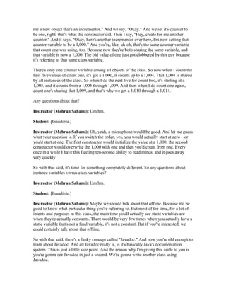 me a new object that's an incrementor." And we say, "Okay." And we set it's counter to 
be one, right, that's what the constructor did. Then I say, "Hey, create for me another 
counter." And it says, "Okay, here's another incrementor over here, I'm now setting that 
counter variable to be a 1,000." And you're, like, uh-oh, that's the same counter variable 
that count one was using, too. Because now they're both sharing the same variable, and 
that variable is now a 1,000. The old value of one just got clobbered by this guy because 
it's referring to that same class variable. 
There's only one counter variable among all objects of the class. So now when I count the 
first five values of count one, it's got a 1,000, it counts up to a 1,004. That 1,004 is shared 
by all instances of the class. So when I do the next five for count two, it's starting at a 
1,005, and it counts from a 1,005 through 1,009. And then when I do count one again, 
count one's sharing that 1,009, and that's why we get a 1,010 through a 1,014. 
Any questions about that? 
Instructor (Mehran Sahami): Um hm. 
Student: [Inaudible.] 
Instructor (Mehran Sahami): Oh, yeah, a microphone would be good. And let me guess 
what your question is. If you switch the order, yes, you would actually start at zero – or 
you'd start at one. The first constructor would initialize the value at a 1,000; the second 
constructor would overwrite the 1,000 with one and then you'd count from one. Every 
once in a while I have this fleeting ten-second ability to read minds, and it goes away 
very quickly. 
So with that said, it's time for something completely different. So any questions about 
instance variables versus class variables? 
Instructor (Mehran Sahami): Um hm. 
Student: [Inaudible.] 
Instructor (Mehran Sahami): Maybe we should talk about that offline. Because it'd be 
good to know what particular thing you're referring to. But most of the time, for a lot of 
intents and purposes in this class, the main time you'll actually see static variables are 
when they're actually constants. There would be very few times when you actually have a 
static variable that's not a final variable, it's not a constant. But if you're interested, we 
could certainly talk about that offline. 
So with that said, there's a funky concept called "Javadoc." And now you're old enough to 
learn about Javadoc. And all Javadoc really is, is it's basically Java's documentation 
system. This is just a little side point. And the reason why I'm giving this aside to you is 
you're gonna see Javadoc in just a second. We're gonna write another class using 
Javadoc. 
 