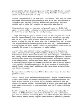 private variable, so I can't directly just go in and modify the variable directly, I can call 
set units and give it some number and it will just change the number of units you have. I 
can ask you for how many units you have. 
So this is a dangerous thing, if you think about it. And that's the kind of thing you want to 
think about, in terms of good programming style, what do you make public and what do 
you make private. And if red flags go off because you're making things public that 
shouldn't really be public, that's something you want to think about for style. 
Get units, this just returns how many units you've actually earned as a double. And, 
again, you can see we have a return tag here for the Javadoc that says the number of units 
the student has earned is the things we're actually returning. 
A couple other things real quickly, and then I'll show you that we're gonna make use of 
this class. There's something called "increment units," which basically just says, every 
time you take a class I want to increment the total number of units you have by the 
number of units in this class. So I pass in some value for additional units, and I increment 
your units earned by additional units. Having enough units, that's a predicate method, it 
returns a boolean. And what it basically returns is the number of units earned greater than 
or equal to this constant for how many units you need to graduate. 
And last, but not least, and this is a critical one, all classes you write should have a 
method in them called "two String." What two String actually means is get me some 
textual version of what's the information in this class. So two String for a student returns 
back a String, which is the students name, plus their ID number in parenthesis. It does not 
necessarily specify how many units they've earned, that's fine. It doesn't need to include 
all the information that's actually in the object. What it just should specify in a nice 
textual way is the information that you care about displaying about an object if someone 
wants to display it. But all classes you write that are not programs. So something that 
extends Console program doesn't need this, any other classes should have a two String. 
And that's the whole class. 
So any questions about this class or should I just show you how we use it? Let me show 
you how we use it. 
Well, it's Stanford, you're at Stanford so we've gotta have a program called Stanford that 
actually creates students. So Stanford is a program that extends Console program. And, 
again, we have something to increase the font size. But we're gonna create some new 
student, Ben Newman. And that's pronounced stud. So we have some student, stud, that's 
a new student. And remember we need to specify the name and ID number. to initialize 
that student. 
Ben Newman, your ID number's now 1,001. I'm gonna set your estimated number of 
units at 179. And then I want to write out how many units you have. I cannot refer to 
your name and number of units directly, I need to ask what's the object, that's the receiver 
of the message. And the message I'm gonna send is the name of the method I just wrote, 
 