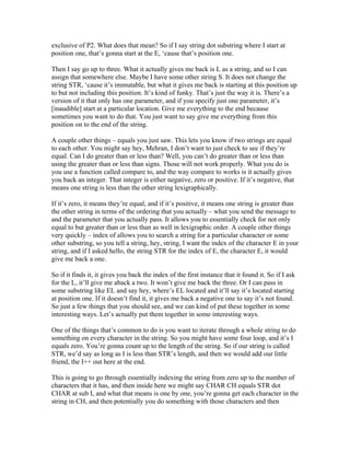 exclusive of P2. What does that mean? So if I say string dot substring where I start at 
position one, that’s gonna start at the E, ‘cause that’s position one. 
Then I say go up to three. What it actually gives me back is L as a string, and so I can 
assign that somewhere else. Maybe I have some other string S. It does not change the 
string STR, ‘cause it’s immutable, but what it gives me back is starting at this position up 
to but not including this position. It’s kind of funky. That’s just the way it is. There’s a 
version of it that only has one parameter, and if you specify just one parameter, it’s 
[inaudible] start at a particular location. Give me everything to the end because 
sometimes you want to do that. You just want to say give me everything from this 
position on to the end of the string. 
A couple other things – equals you just saw. This lets you know if two strings are equal 
to each other. You might say hey, Mehran, I don’t want to just check to see if they’re 
equal. Can I do greater than or less than? Well, you can’t do greater than or less than 
using the greater than or less than signs. Those will not work properly. What you do is 
you use a function called compare to, and the way compare to works is it actually gives 
you back an integer. That integer is either negative, zero or positive. If it’s negative, that 
means one string is less than the other string lexigraphically. 
If it’s zero, it means they’re equal, and if it’s positive, it means one string is greater than 
the other string in terms of the ordering that you actually – what you send the message to 
and the parameter that you actually pass. It allows you to essentially check for not only 
equal to but greater than or less than as well in lexigraphic order. A couple other things 
very quickly – index of allows you to search a string for a particular character or some 
other substring, so you tell a string, hey, string, I want the index of the character E in your 
string, and if I asked hello, the string STR for the index of E, the character E, it would 
give me back a one. 
So if it finds it, it gives you back the index of the first instance that it found it. So if I ask 
for the L, it’ll give me aback a two. It won’t give me back the three. Or I can pass in 
some substring like EL and say hey, where’s EL located and it’ll say it’s located starting 
at position one. If it doesn’t find it, it gives me back a negative one to say it’s not found. 
So just a few things that you should see, and we can kind of put these together in some 
interesting ways. Let’s actually put them together in some interesting ways. 
One of the things that’s common to do is you want to iterate through a whole string to do 
something on every character in the string. So you might have some four loop, and it’s I 
equals zero. You’re gonna count up to the length of the string. So if our string is called 
STR, we’d say as long as I is less than STR’s length, and then we would add our little 
friend, the I++ out here at the end. 
This is going to go through essentially indexing the string from zero up to the number of 
characters that it has, and then inside here we might say CHAR CH equals STR dot 
CHAR at sub I, and what that means is one by one, you’re gonna get each character in the 
string in CH, and then potentially you do something with those characters and then 
 