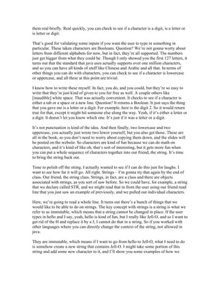 them real briefly. Real quickly, you can check to see if a character is a digit, is a letter or 
is letter or digit. 
That’s good for validating some inputs if you want the user to type in something in 
particular. These taken characters are Booleans. Question? We’re not gonna worry about 
letters from different alphabets for now, but in fact, they’re all supported. The numbers 
just get bigger from what they could be. Though I only showed you the first 127 letters, it 
turns out that the standard that java uses actually supports over one million characters, 
and so you can have all kinds of stuff like Chinese and Arabic and all that. In terms of 
other things you can do with characters, you can check to see if a character is lowercase 
or uppercase, and all these at this point are trivial. 
I know how to write these myself. In fact, you do, and you could, but they’re so easy to 
write that they’re just kind of given to you for free as well. A couple others like 
[inaudible] white space. That was actually convenient. It checks to see if a character is 
either a tab or a space or a new line. Question? It returns a Boolean. It just says the thing 
that you gave me is a letter or a digit. For example, here is the digit 2. So it would return 
true for that, except it might hit someone else along the way. Yeah, if it’s either a letter or 
a digit. It doesn’t let you know which one. It’s just if it was a letter or a digit. 
It’s not punctuation is kind of the idea. And then finally, two lowercase and two 
uppercase, you actually just wrote two lower yourself, but you also get those. These are 
all in the book, so you don’t need to worry about copying them down, and the slides will 
be posted on the website. So characters are kind of fun because we can do math on 
characters, and it’s kind of like oh, that’s sort of interesting, but it gets more fun when 
you can put a whole sequence of characters together into our friend, the string. It’s time 
to bring the string back out. 
Time to polish off the string. I actually wanted to see if I can do this just for laughs. I 
want to see how far it will go. All right. Strings – I’m gonna try that again by the end of 
class. Our friend, the string class. Strings, in fact, are a class and there are objects 
associated with strings, as you sort of saw before. So we could have, for example, a string 
that we declare called STR, and we might read that in from the user using our friend read 
line that you just saw an example of previously, and we pulled out individual characters. 
Here, we’re going to read a whole line. It turns out there’s a bunch of things that we 
would like to be able to do on strings. The key concept with strings is a string is what we 
refer to as immutable, which means that a string cannot be changed in place. If the user 
types in hello and I say, yeah, hello is kind of fun, but I really like Jell-O, and so I want to 
get rid of the H and replace it by a J, I cannot do that in a string. So if you worked with 
other languages where you can directly change the context of the string, not allowed in 
java. 
They are immutable, which means if I want to go from hello to Jell-O, what I need to do 
is somehow create a new string that contains Jell-O. I might take some portion of this 
string and add some new character to it, and I’ll show you some examples of how we 
 