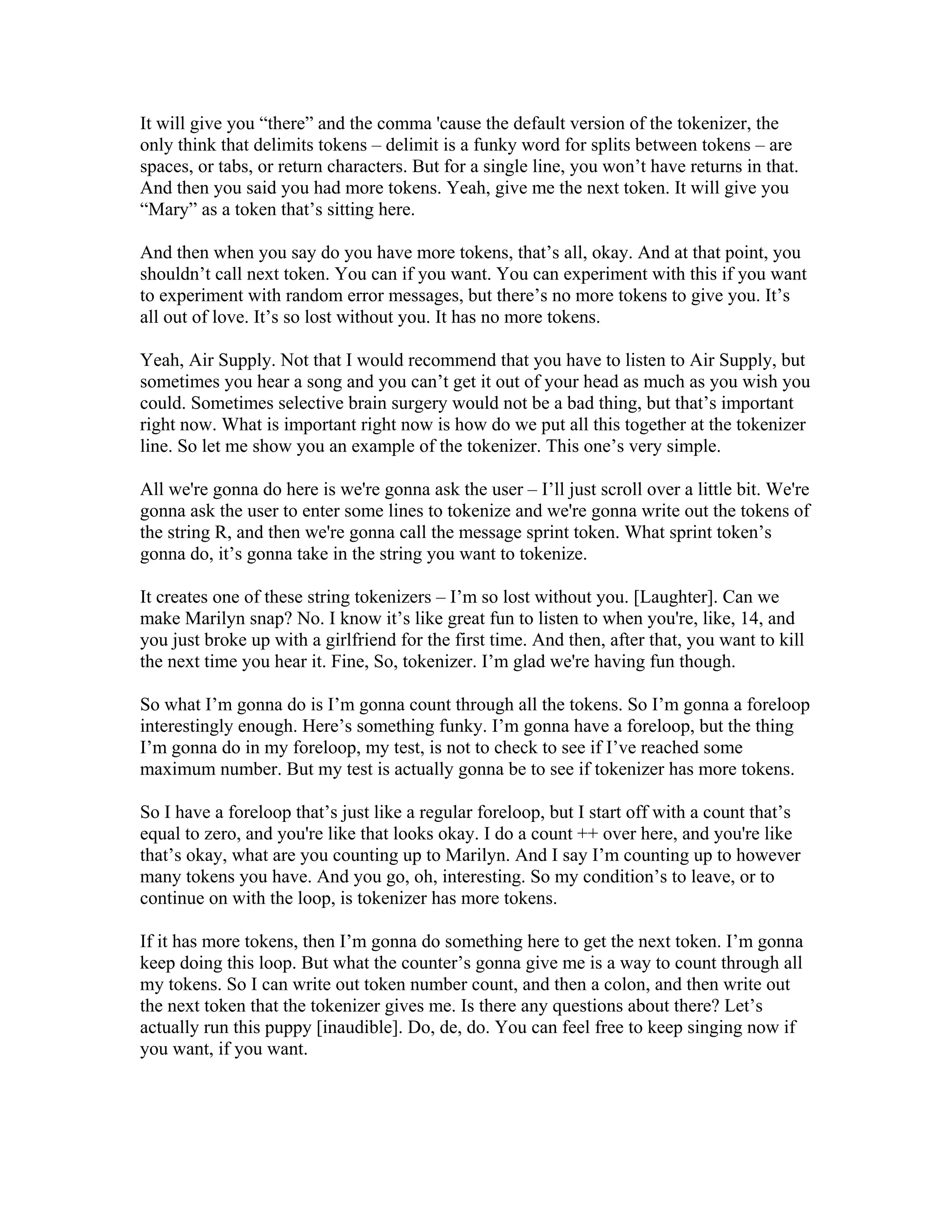 It will give you “there” and the comma 'cause the default version of the tokenizer, the 
only think that delimits tokens – delimit is a funky word for splits between tokens – are 
spaces, or tabs, or return characters. But for a single line, you won’t have returns in that. 
And then you said you had more tokens. Yeah, give me the next token. It will give you 
“Mary” as a token that’s sitting here. 
And then when you say do you have more tokens, that’s all, okay. And at that point, you 
shouldn’t call next token. You can if you want. You can experiment with this if you want 
to experiment with random error messages, but there’s no more tokens to give you. It’s 
all out of love. It’s so lost without you. It has no more tokens. 
Yeah, Air Supply. Not that I would recommend that you have to listen to Air Supply, but 
sometimes you hear a song and you can’t get it out of your head as much as you wish you 
could. Sometimes selective brain surgery would not be a bad thing, but that’s important 
right now. What is important right now is how do we put all this together at the tokenizer 
line. So let me show you an example of the tokenizer. This one’s very simple. 
All we're gonna do here is we're gonna ask the user – I’ll just scroll over a little bit. We're 
gonna ask the user to enter some lines to tokenize and we're gonna write out the tokens of 
the string R, and then we're gonna call the message sprint token. What sprint token’s 
gonna do, it’s gonna take in the string you want to tokenize. 
It creates one of these string tokenizers – I’m so lost without you. [Laughter]. Can we 
make Marilyn snap? No. I know it’s like great fun to listen to when you're, like, 14, and 
you just broke up with a girlfriend for the first time. And then, after that, you want to kill 
the next time you hear it. Fine, So, tokenizer. I’m glad we're having fun though. 
So what I’m gonna do is I’m gonna count through all the tokens. So I’m gonna a foreloop 
interestingly enough. Here’s something funky. I’m gonna have a foreloop, but the thing 
I’m gonna do in my foreloop, my test, is not to check to see if I’ve reached some 
maximum number. But my test is actually gonna be to see if tokenizer has more tokens. 
So I have a foreloop that’s just like a regular foreloop, but I start off with a count that’s 
equal to zero, and you're like that looks okay. I do a count ++ over here, and you're like 
that’s okay, what are you counting up to Marilyn. And I say I’m counting up to however 
many tokens you have. And you go, oh, interesting. So my condition’s to leave, or to 
continue on with the loop, is tokenizer has more tokens. 
If it has more tokens, then I’m gonna do something here to get the next token. I’m gonna 
keep doing this loop. But what the counter’s gonna give me is a way to count through all 
my tokens. So I can write out token number count, and then a colon, and then write out 
the next token that the tokenizer gives me. Is there any questions about there? Let’s 
actually run this puppy [inaudible]. Do, de, do. You can feel free to keep singing now if 
you want, if you want. 
 