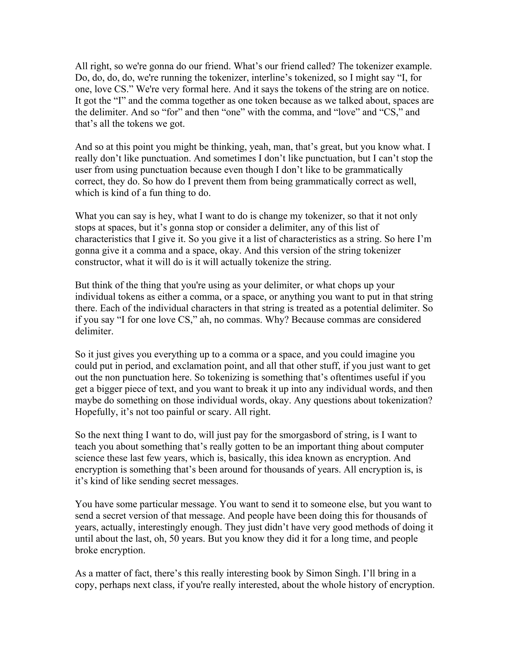 All right, so we're gonna do our friend. What’s our friend called? The tokenizer example. 
Do, do, do, do, we're running the tokenizer, interline’s tokenized, so I might say “I, for 
one, love CS.” We're very formal here. And it says the tokens of the string are on notice. 
It got the “I” and the comma together as one token because as we talked about, spaces are 
the delimiter. And so “for” and then “one” with the comma, and “love” and “CS,” and 
that’s all the tokens we got. 
And so at this point you might be thinking, yeah, man, that’s great, but you know what. I 
really don’t like punctuation. And sometimes I don’t like punctuation, but I can’t stop the 
user from using punctuation because even though I don’t like to be grammatically 
correct, they do. So how do I prevent them from being grammatically correct as well, 
which is kind of a fun thing to do. 
What you can say is hey, what I want to do is change my tokenizer, so that it not only 
stops at spaces, but it’s gonna stop or consider a delimiter, any of this list of 
characteristics that I give it. So you give it a list of characteristics as a string. So here I’m 
gonna give it a comma and a space, okay. And this version of the string tokenizer 
constructor, what it will do is it will actually tokenize the string. 
But think of the thing that you're using as your delimiter, or what chops up your 
individual tokens as either a comma, or a space, or anything you want to put in that string 
there. Each of the individual characters in that string is treated as a potential delimiter. So 
if you say “I for one love CS,” ah, no commas. Why? Because commas are considered 
delimiter. 
So it just gives you everything up to a comma or a space, and you could imagine you 
could put in period, and exclamation point, and all that other stuff, if you just want to get 
out the non punctuation here. So tokenizing is something that’s oftentimes useful if you 
get a bigger piece of text, and you want to break it up into any individual words, and then 
maybe do something on those individual words, okay. Any questions about tokenization? 
Hopefully, it’s not too painful or scary. All right. 
So the next thing I want to do, will just pay for the smorgasbord of string, is I want to 
teach you about something that’s really gotten to be an important thing about computer 
science these last few years, which is, basically, this idea known as encryption. And 
encryption is something that’s been around for thousands of years. All encryption is, is 
it’s kind of like sending secret messages. 
You have some particular message. You want to send it to someone else, but you want to 
send a secret version of that message. And people have been doing this for thousands of 
years, actually, interestingly enough. They just didn’t have very good methods of doing it 
until about the last, oh, 50 years. But you know they did it for a long time, and people 
broke encryption. 
As a matter of fact, there’s this really interesting book by Simon Singh. I’ll bring in a 
copy, perhaps next class, if you're really interested, about the whole history of encryption. 
 