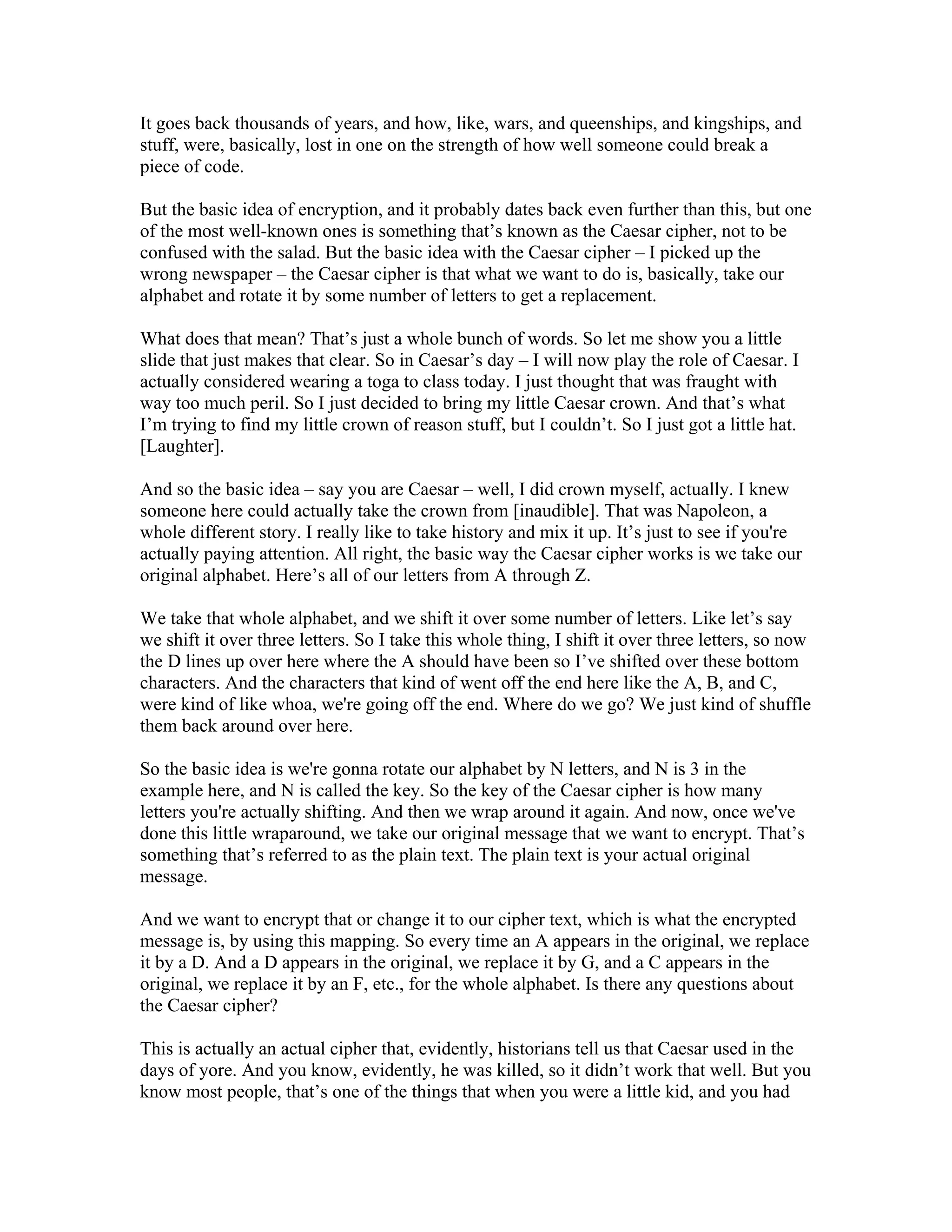 It goes back thousands of years, and how, like, wars, and queenships, and kingships, and 
stuff, were, basically, lost in one on the strength of how well someone could break a 
piece of code. 
But the basic idea of encryption, and it probably dates back even further than this, but one 
of the most well-known ones is something that’s known as the Caesar cipher, not to be 
confused with the salad. But the basic idea with the Caesar cipher – I picked up the 
wrong newspaper – the Caesar cipher is that what we want to do is, basically, take our 
alphabet and rotate it by some number of letters to get a replacement. 
What does that mean? That’s just a whole bunch of words. So let me show you a little 
slide that just makes that clear. So in Caesar’s day – I will now play the role of Caesar. I 
actually considered wearing a toga to class today. I just thought that was fraught with 
way too much peril. So I just decided to bring my little Caesar crown. And that’s what 
I’m trying to find my little crown of reason stuff, but I couldn’t. So I just got a little hat. 
[Laughter]. 
And so the basic idea – say you are Caesar – well, I did crown myself, actually. I knew 
someone here could actually take the crown from [inaudible]. That was Napoleon, a 
whole different story. I really like to take history and mix it up. It’s just to see if you're 
actually paying attention. All right, the basic way the Caesar cipher works is we take our 
original alphabet. Here’s all of our letters from A through Z. 
We take that whole alphabet, and we shift it over some number of letters. Like let’s say 
we shift it over three letters. So I take this whole thing, I shift it over three letters, so now 
the D lines up over here where the A should have been so I’ve shifted over these bottom 
characters. And the characters that kind of went off the end here like the A, B, and C, 
were kind of like whoa, we're going off the end. Where do we go? We just kind of shuffle 
them back around over here. 
So the basic idea is we're gonna rotate our alphabet by N letters, and N is 3 in the 
example here, and N is called the key. So the key of the Caesar cipher is how many 
letters you're actually shifting. And then we wrap around it again. And now, once we've 
done this little wraparound, we take our original message that we want to encrypt. That’s 
something that’s referred to as the plain text. The plain text is your actual original 
message. 
And we want to encrypt that or change it to our cipher text, which is what the encrypted 
message is, by using this mapping. So every time an A appears in the original, we replace 
it by a D. And a D appears in the original, we replace it by G, and a C appears in the 
original, we replace it by an F, etc., for the whole alphabet. Is there any questions about 
the Caesar cipher? 
This is actually an actual cipher that, evidently, historians tell us that Caesar used in the 
days of yore. And you know, evidently, he was killed, so it didn’t work that well. But you 
know most people, that’s one of the things that when you were a little kid, and you had 
 