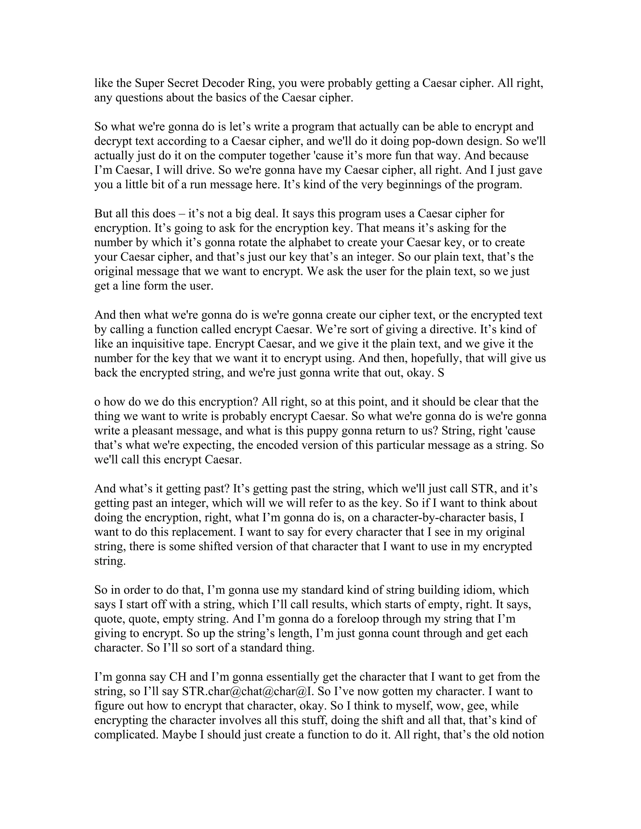 like the Super Secret Decoder Ring, you were probably getting a Caesar cipher. All right, 
any questions about the basics of the Caesar cipher. 
So what we're gonna do is let’s write a program that actually can be able to encrypt and 
decrypt text according to a Caesar cipher, and we'll do it doing pop-down design. So we'll 
actually just do it on the computer together 'cause it’s more fun that way. And because 
I’m Caesar, I will drive. So we're gonna have my Caesar cipher, all right. And I just gave 
you a little bit of a run message here. It’s kind of the very beginnings of the program. 
But all this does – it’s not a big deal. It says this program uses a Caesar cipher for 
encryption. It’s going to ask for the encryption key. That means it’s asking for the 
number by which it’s gonna rotate the alphabet to create your Caesar key, or to create 
your Caesar cipher, and that’s just our key that’s an integer. So our plain text, that’s the 
original message that we want to encrypt. We ask the user for the plain text, so we just 
get a line form the user. 
And then what we're gonna do is we're gonna create our cipher text, or the encrypted text 
by calling a function called encrypt Caesar. We’re sort of giving a directive. It’s kind of 
like an inquisitive tape. Encrypt Caesar, and we give it the plain text, and we give it the 
number for the key that we want it to encrypt using. And then, hopefully, that will give us 
back the encrypted string, and we're just gonna write that out, okay. S 
o how do we do this encryption? All right, so at this point, and it should be clear that the 
thing we want to write is probably encrypt Caesar. So what we're gonna do is we're gonna 
write a pleasant message, and what is this puppy gonna return to us? String, right 'cause 
that’s what we're expecting, the encoded version of this particular message as a string. So 
we'll call this encrypt Caesar. 
And what’s it getting past? It’s getting past the string, which we'll just call STR, and it’s 
getting past an integer, which will we will refer to as the key. So if I want to think about 
doing the encryption, right, what I’m gonna do is, on a character-by-character basis, I 
want to do this replacement. I want to say for every character that I see in my original 
string, there is some shifted version of that character that I want to use in my encrypted 
string. 
So in order to do that, I’m gonna use my standard kind of string building idiom, which 
says I start off with a string, which I’ll call results, which starts of empty, right. It says, 
quote, quote, empty string. And I’m gonna do a foreloop through my string that I’m 
giving to encrypt. So up the string’s length, I’m just gonna count through and get each 
character. So I’ll so sort of a standard thing. 
I’m gonna say CH and I’m gonna essentially get the character that I want to get from the 
string, so I’ll say STR.char@chat@char@I. So I’ve now gotten my character. I want to 
figure out how to encrypt that character, okay. So I think to myself, wow, gee, while 
encrypting the character involves all this stuff, doing the shift and all that, that’s kind of 
complicated. Maybe I should just create a function to do it. All right, that’s the old notion 
 