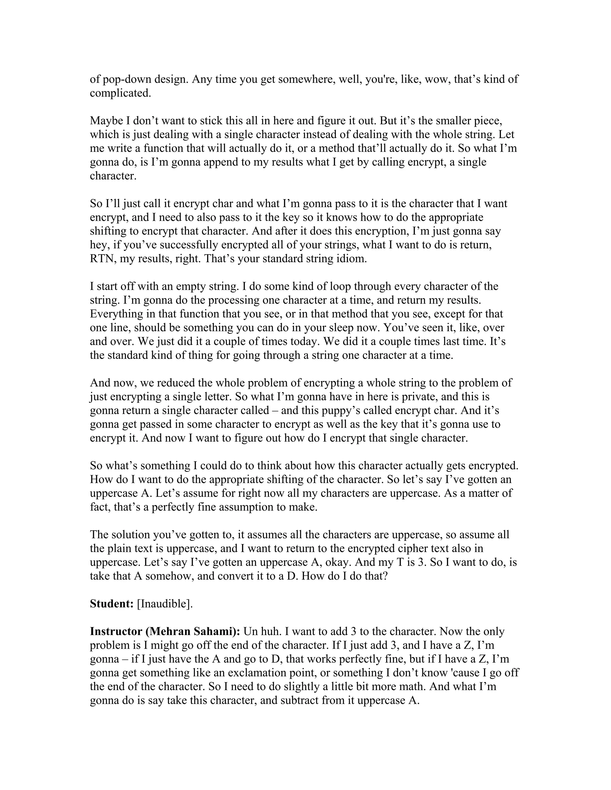 of pop-down design. Any time you get somewhere, well, you're, like, wow, that’s kind of 
complicated. 
Maybe I don’t want to stick this all in here and figure it out. But it’s the smaller piece, 
which is just dealing with a single character instead of dealing with the whole string. Let 
me write a function that will actually do it, or a method that’ll actually do it. So what I’m 
gonna do, is I’m gonna append to my results what I get by calling encrypt, a single 
character. 
So I’ll just call it encrypt char and what I’m gonna pass to it is the character that I want 
encrypt, and I need to also pass to it the key so it knows how to do the appropriate 
shifting to encrypt that character. And after it does this encryption, I’m just gonna say 
hey, if you’ve successfully encrypted all of your strings, what I want to do is return, 
RTN, my results, right. That’s your standard string idiom. 
I start off with an empty string. I do some kind of loop through every character of the 
string. I’m gonna do the processing one character at a time, and return my results. 
Everything in that function that you see, or in that method that you see, except for that 
one line, should be something you can do in your sleep now. You’ve seen it, like, over 
and over. We just did it a couple of times today. We did it a couple times last time. It’s 
the standard kind of thing for going through a string one character at a time. 
And now, we reduced the whole problem of encrypting a whole string to the problem of 
just encrypting a single letter. So what I’m gonna have in here is private, and this is 
gonna return a single character called – and this puppy’s called encrypt char. And it’s 
gonna get passed in some character to encrypt as well as the key that it’s gonna use to 
encrypt it. And now I want to figure out how do I encrypt that single character. 
So what’s something I could do to think about how this character actually gets encrypted. 
How do I want to do the appropriate shifting of the character. So let’s say I’ve gotten an 
uppercase A. Let’s assume for right now all my characters are uppercase. As a matter of 
fact, that’s a perfectly fine assumption to make. 
The solution you’ve gotten to, it assumes all the characters are uppercase, so assume all 
the plain text is uppercase, and I want to return to the encrypted cipher text also in 
uppercase. Let’s say I’ve gotten an uppercase A, okay. And my T is 3. So I want to do, is 
take that A somehow, and convert it to a D. How do I do that? 
Student: [Inaudible]. 
Instructor (Mehran Sahami): Un huh. I want to add 3 to the character. Now the only 
problem is I might go off the end of the character. If I just add 3, and I have a Z, I’m 
gonna – if I just have the A and go to D, that works perfectly fine, but if I have a Z, I’m 
gonna get something like an exclamation point, or something I don’t know 'cause I go off 
the end of the character. So I need to do slightly a little bit more math. And what I’m 
gonna do is say take this character, and subtract from it uppercase A. 
 