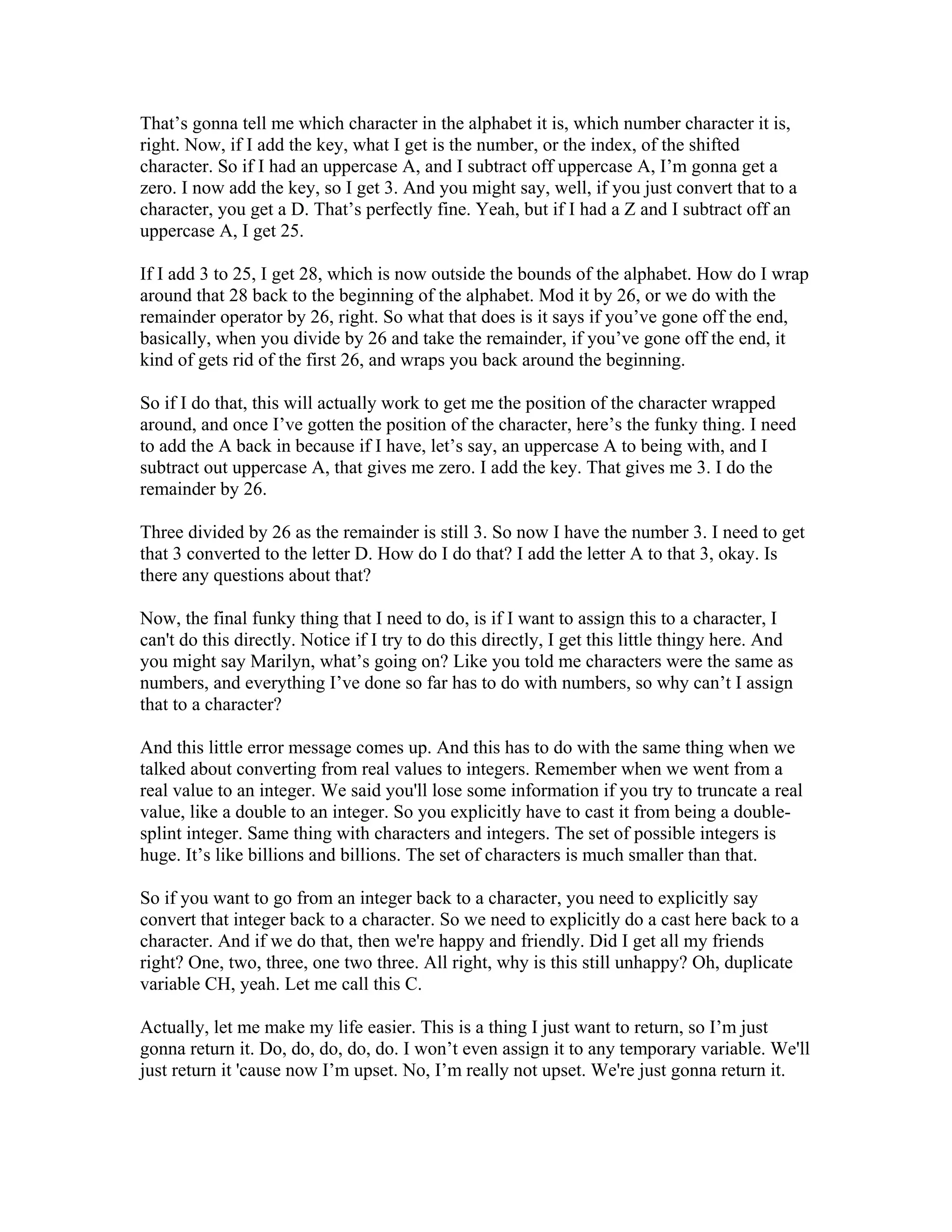 That’s gonna tell me which character in the alphabet it is, which number character it is, 
right. Now, if I add the key, what I get is the number, or the index, of the shifted 
character. So if I had an uppercase A, and I subtract off uppercase A, I’m gonna get a 
zero. I now add the key, so I get 3. And you might say, well, if you just convert that to a 
character, you get a D. That’s perfectly fine. Yeah, but if I had a Z and I subtract off an 
uppercase A, I get 25. 
If I add 3 to 25, I get 28, which is now outside the bounds of the alphabet. How do I wrap 
around that 28 back to the beginning of the alphabet. Mod it by 26, or we do with the 
remainder operator by 26, right. So what that does is it says if you’ve gone off the end, 
basically, when you divide by 26 and take the remainder, if you’ve gone off the end, it 
kind of gets rid of the first 26, and wraps you back around the beginning. 
So if I do that, this will actually work to get me the position of the character wrapped 
around, and once I’ve gotten the position of the character, here’s the funky thing. I need 
to add the A back in because if I have, let’s say, an uppercase A to being with, and I 
subtract out uppercase A, that gives me zero. I add the key. That gives me 3. I do the 
remainder by 26. 
Three divided by 26 as the remainder is still 3. So now I have the number 3. I need to get 
that 3 converted to the letter D. How do I do that? I add the letter A to that 3, okay. Is 
there any questions about that? 
Now, the final funky thing that I need to do, is if I want to assign this to a character, I 
can't do this directly. Notice if I try to do this directly, I get this little thingy here. And 
you might say Marilyn, what’s going on? Like you told me characters were the same as 
numbers, and everything I’ve done so far has to do with numbers, so why can’t I assign 
that to a character? 
And this little error message comes up. And this has to do with the same thing when we 
talked about converting from real values to integers. Remember when we went from a 
real value to an integer. We said you'll lose some information if you try to truncate a real 
value, like a double to an integer. So you explicitly have to cast it from being a double-splint 
integer. Same thing with characters and integers. The set of possible integers is 
huge. It’s like billions and billions. The set of characters is much smaller than that. 
So if you want to go from an integer back to a character, you need to explicitly say 
convert that integer back to a character. So we need to explicitly do a cast here back to a 
character. And if we do that, then we're happy and friendly. Did I get all my friends 
right? One, two, three, one two three. All right, why is this still unhappy? Oh, duplicate 
variable CH, yeah. Let me call this C. 
Actually, let me make my life easier. This is a thing I just want to return, so I’m just 
gonna return it. Do, do, do, do, do. I won’t even assign it to any temporary variable. We'll 
just return it 'cause now I’m upset. No, I’m really not upset. We're just gonna return it. 
 